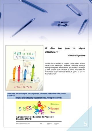 5
O dia em que os lápis
desistiram
Drew Daywalt
Os lápis de cor também se zangam. O lápis preto cansado
de ser usado apenas para desenhar contornos, o azul já
não aguenta pintar mais oceanos, e o amarelo e o laranja
já nem sequer falam um com o outro, pois cada um
reclama ser a verdadeira cor do sol. E agora? O que vai
fazer o Duarte?
Consultem o nosso blogue e acompanhem o trabalho da Biblioteca Escolar ao
pormenor!
https://bibliotecaspacosbrandao.wordpress.com/
 