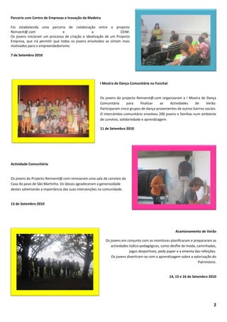 Parceria com Centro de Empresas e Inovação da Madeira

Foi estabelecida uma parceria de colaboração entre o projecto
Reinvent@.com                  e                a                 CEIM.
Os jovens iniciaram um processo de criação e idealização de um Projecto
Empresa, que irá permitir que todos os jovens envolvidos se sintam mais
motivados para o empreendedorismo.

7 de Setembro 2010




                                                     I Mostra de Dança Comunitária no Funchal


                                                     Os jovens do projecto Reinvent@.com organizaram a I Mostra de Dança
                                                     Comunitária       para    finalizar   as   Actividades     de      Verão.
                                                     Participaram cinco grupos de dança provenientes de outros bairros sociais.
                                                     O intercâmbio comunitário envolveu 200 jovens e famílias num ambiente
                                                     de convívio, solidariedade e aprendizagem.

                                                     11 de Setembro 2010




Actividade Comunitária


Os jovens do Projecto Reinvent@.com renovaram uma sala de convívio da
Casa do povo de São Martinho. Os idosos agradeceram a generosidade
destes salientando a importância das suas intervenções na comunidade.


13 de Setembro 2010




                                                                                                     Acantonamento de Verão

                                                         Os jovens em conjunto com os monitores planificaram e prepararam as
                                                            actividades lúdico-pedagógicas, como desfile de moda, caminhadas,
                                                                        jogos desportivos, pedy paper e a ementa das refeições.
                                                             Os jovens divertiram-se com a aprendizagem sobre a valorização do
                                                                                                                   Património.


                                                                                                 14, 15 e 16 de Setembro 2010




                                                                                                                             2
 