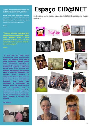 “É pena o curso de informática ser tão
curto mas para mim serviu, e muito!
                                           Espaço CID@NET
Fiquei com uma noção dos diversos         Neste espaço vamos colocar alguns dos trabalhos já realizados no Espaço
programas que existem e que me eram       CID@NET.
desconhecidos. Também tive o prazer
de conviver com novas pessoas. “

Ariete



“Para mim foi muito importante estar
neste projecto porque aprendi a vários
níveis. Agradeço muito à nossa
professora Catarina pela sua boa
maneira de ensino e pela sua simpatia.
Um muito obrigado.”

Idalina



“O curso teve um papel muito
importante na minha vida visto que
apesar de aprender coisas básicas
sobre informática, também ganhei
muita experiência intelectual e
emocional. O projecto é importante
porque apesar de me encontrar sem
emprego, ele preencheu um vazio que
existia na minha vida quotidiana. É um
projecto       muito     louvável     e
enriquecedor. Através deste curso de
informática e do curso de Inteligência
Emocional,      terei    muito     mais
capacidades e oportunidades de
emprego. Penso que devem continuar
com       o     projecto     para    o
desenvolvimento             capacitado,
intelectual e emocional do ser humano.
Fez um bem precioso na minha vida.
Muito obrigado e parabéns pelo
projecto.”

Rui Cadorme




                                                                                                               3
 