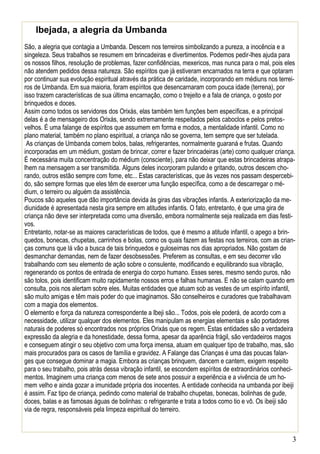 3 
Ibejada, a alegria da Umbanda 
São, a alegria que contagia a Umbanda. Descem nos terreiros simbolizando a pureza, a inocência e a singeleza. Seus trabalhos se resumem em brincadeiras e divertimentos. Podemos pedir-lhes ajuda para os nossos filhos, resolução de problemas, fazer confidências, mexericos, mas nunca para o mal, pois eles não atendem pedidos dessa natureza. São espíritos que já estiveram encarnados na terra e que optaram por continuar sua evolução espiritual através da prática de caridade, incorporando em médiuns nos terrei- ros de Umbanda. Em sua maioria, foram espíritos que desencarnaram com pouca idade (terrena), por isso trazem características de sua última encarnação, como o trejeito e a fala de criança, o gosto por brinquedos e doces. 
Assim como todos os servidores dos Orixás, elas também tem funções bem específicas, e a principal delas é a de mensageiro dos Orixás, sendo extremamente respeitados pelos caboclos e pelos pretos- velhos. É uma falange de espíritos que assumem em forma e modos, a mentalidade infantil. Como no plano material, também no plano espiritual, a criança não se governa, tem sempre que ser tutelada. 
As crianças de Umbanda comem bolos, balas, refrigerantes, normalmente guaraná e frutas. Quando incorporadas em um médium, gostam de brincar, correr e fazer brincadeiras (arte) como qualquer criança. É necessária muita concentração do médium (consciente), para não deixar que estas brincadeiras atrapa- lhem na mensagem a ser transmitida. Alguns deles incorporam pulando e gritando, outros descem cho- rando, outros estão sempre com fome, etc... Estas características, que às vezes nos passam despercebi- do, são sempre formas que eles têm de exercer uma função específica, como a de descarregar o mé- dium, o terreiro ou alguém da assistência. 
Poucos são aqueles que dão importância devida às giras das vibrações infantis. A exteriorização da me- diunidade é apresentada nesta gira sempre em atitudes infantis. O fato, entretanto, é que uma gira de criança não deve ser interpretada como uma diversão, embora normalmente seja realizada em dias festi- vos. 
Entretanto, notar-se as maiores características de todos, que é mesmo a atitude infantil, o apego a brin- quedos, bonecas, chupetas, carrinhos e bolas, como os quais fazem as festas nos terreiros, com as crian- ças comuns que lá vão a busca de tais brinquedos e guloseimas nos dias apropriados. Não gostam de desmanchar demandas, nem de fazer desobsessões. Preferem as consultas, e em seu decorrer vão trabalhando com seu elemento de ação sobre o consulente, modificando e equilibrando sua vibração, regenerando os pontos de entrada de energia do corpo humano. Esses seres, mesmo sendo puros, não são tolos, pois identificam muito rapidamente nossos erros e falhas humanas. E não se calam quando em consulta, pois nos alertam sobre eles. Muitas entidades que atuam sob as vestes de um espírito infantil, são muito amigas e têm mais poder do que imaginamos. São conselheiros e curadores que trabalhavam com a magia dos elementos. 
O elemento e força da natureza correspondente a Ibeji são... Todos, pois ele poderá, de acordo com a necessidade, utilizar qualquer dos elementos. Eles manipulam as energias elementais e são portadores naturais de poderes só encontrados nos próprios Orixás que os regem. Estas entidades são a verdadeira expressão da alegria e da honestidade, dessa forma, apesar da aparência frágil, são verdadeiros magos e conseguem atingir o seu objetivo com uma força imensa, atuam em qualquer tipo de trabalho, mas, são mais procurados para os casos de família e gravidez. A Falange das Crianças é uma das poucas falan- ges que consegue dominar a magia. Embora as crianças brinquem, dancem e cantem, exigem respeito para o seu trabalho, pois atrás dessa vibração infantil, se escondem espíritos de extraordinários conheci- mentos. Imaginem uma criança com menos de sete anos possuir a experiência e a vivência de um ho- mem velho e ainda gozar a imunidade própria dos inocentes. A entidade conhecida na umbanda por ibeiji é assim. Faz tipo de criança, pedindo como material de trabalho chupetas, bonecas, bolinhas de gude, doces, balas e as famosas águas de bolinhas: o refrigerante e trata a todos como tio e vô. Os ibeiji são via de regra, responsáveis pela limpeza espiritual do terreiro.  