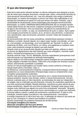 5 
O que são bioenergias? 
Este termo está sendo utilizado também na ciência cartesiana para designar a produ- ção de meios para energias renováveis: energia solar, eólica, combustível derivado da cana-de-açúcar (biocombustível), etc., mas sua utilização mais antiga e tradicional (bioenergias, ou mesmo bio-energias) é comum nos meios não materialistas e nos estudos da consciência em geral e é a ela que iremos nos referir. Portanto, urge a necessidade de atualizarmos o termo bioenergias para energias bioconscienciais. 
Bioenergias, ou melhor, ENERGIAS BIOCONSCIENCIAIS são as energias transfor- madas pelas formas de vida animal. Captamos energias provenientes do ar, da terra, da água e dos alimentos. Uma vez absorvida, ela adquire as características do "recipiente" que a contém, ou seja, as características de quem a captou. Após captar- mos energias provenientes do cosmos, do ar, da terra e dos alimentos, a exterioriza- mos naturalmente, seja conversando, pensando, amando. Estas são energias bio- conscienciais. 
As bioconscienciais vêm da nossa consciência, características pessoais (virtudes e defeitos) e vontade. Quando alguém vai a algum lugar receber uma bênção, um pas- se, uma simpatia, um descarrego, uma cura espiritual, ser "benzido" ou bento, um tratamento de Reiki, uma Cura Prânica, um Johrei, uma pajelança ou qualquer outra coisa, está recebendo energia de alguém que está doando. 
Quando você vai ao acupunturista (aquele que trata com agulhas, esferas ou laser), ao técnico de digitopressura ele está tratando seu corpo energético, chamado duplo etérico, holochacra,energossoma ou corpo fluídico. 
Quando você faz Yoga, Tai Chi, Meditação, técnicas respiratórias (pranayamas) você está otimizando sua capacidade de absorção bioenergética. 
Alguns médiuns com esta energia conseguem operar prodígios de cura (presentes em muitas religiões e também fora delas). Todos têm uma energia com diversas caracte- rísticas, basicamente quantidade e qualidade. 
Temos um veículo bioenergético que recebe vários nomes conforme a linha que o estuda:duplo etérico (Teosofia), corpo vi- tal (Rosacruz), pranamayakosha (Vedanta), energossoma(Conscienciologia), corpo bioplásmico ou corpo bioplasmático (Parapsicologia russa) ou simplesmente corpo energético (pesquisadores ocidentais). 
Quanto mais pessimista ou de menor autoestima, pior o campo bioconsciencial da pessoa portadora. Quanto mais otimista, melhor o campo bioconsciencial. Convém chamar a atenção para um fato importante: as bioenergias de cada ser independem da religião, loja ou instituição que ela frequenta, inclusive do vocabulário específico da sua linha consciencial (religião, filosofia espiritual, neociência ou para ciência de pes- quisas extrafísicas). Alguém de uma linha considerada "atrasada" pode possuir bioe- nergias muito melhores que alguém de outra linha considerada "avançada". Ninguém muda o campo bioenergético só porque troca a terminologia ou o grupo que frequenta. 
É preciso alterar e elevar o padrão de sentimentos e pensamentos. O resto é orna- mentação, transformações cosméticas e não necessariamente cosmoéticas. 
A energia imanente em si não é boa nem ruim. A aplicação da mesma é que pode ser boa ou ruim. Energizar é o mesmo que fluidificar ou pranificar. 
Quanto à bioenergia nós podemos manipulá-las de três formas: 
Circulação energética (no interior) 
Absorção energética (de fora para dentro) 
Exteriorização energética (de dentro para fora) 
Escrito por Dalton Roque Campos  