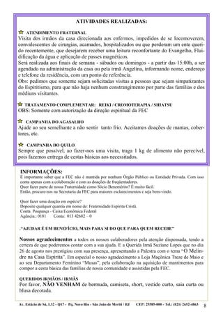 8 
.“AJUDAR É UM BENEFÍCIO, MAIS PARA SI DO QUE PARA QUEM RECEBE” 
Nossos agradecimentos a todos os nossos colaboradores pela atenção dispensada, tendo a certeza de que poderemos contar com a sua ajuda. E a Querida Irmã Suziane Lopes que no dia 26 de agosto nos prestigiou com sua presença, apresentando a Palestra com o tema “O Melin- dre na Casa Espirita”. Em especial o nosso agradecimento a Loja Maçônica Treze de Maio e ao seu Departamento Feminino “Musas”, pela colaboração na aquisição de mantimentos para compor a cesta básica das famílias de nossa comunidade e assistidas pela FEC. 
QUERIDOS IRMÃOS / IRMÃS 
Por favor, NÃO VENHAM de bermuda, camiseta, short, vestido curto, saia curta ou blusa decotada. 
Av. Estácio de Sá, L32 - Q17 - Pq. Novo Rio - São João de Meriti / RJ CEP: 25585-000 - Tel.: (021) 2652-4863 
ATIVIDADES REALIZADAS: 
ATENDIMENTO FRATERNAL 
Visita dos irmãos da casa direcionada aos enfermos, impedidos de se locomoverem, convalescentes de cirurgias, acamados, hospitalizados ou que perderam um ente queri- do recentemente, que desejarem receber uma leitura reconfortante do Evangelho, Flui- dificação da água e aplicação de passes magnéticos. 
Será realizada aos finais de semana - sábados ou domingos - a partir das 15:00h, a ser agendado na administração da casa ou pela irmã Angelina, informando nome, endereço e telefone da residência, com um ponto de referência. 
Obs: pedimos que somente sejam solicitadas visitas a pessoas que sejam simpatizantes do Espiritismo, para que não haja nenhum constrangimento por parte das famílias e dos médiuns visitantes. 
TRATAMENTO COMPLEMENTAR: REIKI / CROMOTERAPIA / SHIATSU 
OBS: Somente com autorização da direção espiritual da FEC 
CAMPANHA DO AGASALHO 
Ajude ao seu semelhante a não sentir tanto frio. Aceitamos doações de mantas, cober- tores, etc. 
CAMPANHA DO QUILO 
Sempre que possível, ao fazer-nos uma visita, traga 1 kg de alimento não perecível, pois fazemos entrega de cestas básicas aos necessitados. 
INFORMAÇÕES: 
É importante saber que a FEC não é mantida por nenhum Órgão Público ou Entidade Privada. Com isso conta apenas com a colaboração e com as doações de freqüentadores. 
Quer fazer parte de nossa Fraternidade como Sócio Benemérito? É muito fácil. 
Então, procure-nos na Secretaria da FEC para maiores esclarecimentos e seja bem-vindo. 
Quer fazer uma doação em espécie? 
Deposite qualquer quantia em nome de: Fraternidade Espírita Cristã. 
Conta Poupança - Caixa Econômica Federal 
Agência.: 0181 Conta: 013 42682 – 0 