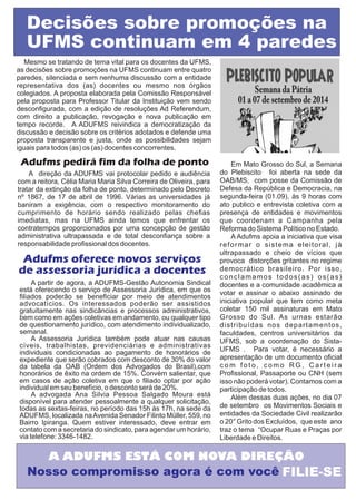 Decisões sobre promoções na 
UFMS continuam em 4 paredes 
Mesmo se tratando de tema vital para os docentes da UFMS, 
as decisões sobre promoções na UFMS continuam entre quatro 
paredes, silenciada e sem nenhuma discussão com a entidade 
representativa dos (as) docentes ou mesmo nos órgãos 
colegiados. A proposta elaborada pela Comissão Responsável 
pela proposta para Professor Titular da Instituição vem sendo 
desconfigurada, com a edição de resoluções Ad Referendum, 
com direito a publicação, revogação e nova publicação em 
tempo recorde. A ADUFMS reivindica a democratização da 
discussão e decisão sobre os critérios adotados e defende uma 
proposta transparente e justa, onde as possibilidades sejam 
iguais para todos (as) os (as) docentes concorrentes. 
Adufms pedirá fim da folha de ponto 
A direção da ADUFMS vai protocolar pedido e audiência 
com a reitora, Célia Maria Maria Silva Correira de Oliveira, para 
tratar da extinção da folha de ponto, determinado pelo Decreto 
nº 1867, de 17 de abril de 1996. Várias as universidades já 
baniram a exigência, com o respectivo monitoramento do 
cumprimento de horário sendo realizado pelas chefias 
imediatas, mas na UFMS ainda temos que enfrentar os 
contratempos proporcionados por uma concepção de gestão 
administrativa ultrapassada e de total desconfiança sobre a 
responsabilidade profissional dos docentes. 
Adufms oferece novos serviços 
de assessoria jurídica a docentes 
A partir de agora, a ADUFMS-Gestão Autonomia Sindical 
está oferecendo o serviço de Assessoria Jurídica, em que os 
filiados poderão se beneficiar por meio de atendimentos 
advocatícios. Os interessados poderão ser assistidos 
gratuitamente nas sindicâncias e processos administrativos, 
bem como em ações coletivas em andamento, ou qualquer tipo 
de questionamento jurídico, com atendimento individualizado, 
semanal. 
A Assessoria Jurídica também pode atuar nas causas 
cíveis, trabalhistas, previdenciárias e administrativas 
individuais condicionadas ao pagamento de honorários de 
expediente que serão cobrados com desconto de 30% do valor 
da tabela da OAB (Ordem dos Advogados do Brasil),com 
honorários de êxito na ordem de 15%. Convém salientar, que 
em casos de ação coletiva em que o filiado optar por ação 
individual em seu benefício, o desconto será de 20%. 
A advogada Ana Silvia Pessoa Salgado Moura está 
disponível para atender pessoalmente a qualquer solicitação, 
todas as sextas-feiras, no período das 15h às 17h, na sede da 
ADUFMS, localizada na Avenida Senador Filinto Müller, 559, no 
Bairro Ipiranga. Quem estiver interessado, deve entrar em 
contato com a secretaria do sindicato, para agendar um horário, 
via telefone: 3346-1482. 
Em Mato Grosso do Sul, a Semana 
do Plebiscito foi aberta na sede da 
OAB/MS, com posse da Comissão de 
Defesa da República e Democracia, na 
segunda-feira (01.09), às 9 horas com 
ato publico e entrevista coletiva com a 
presença de entidades e movimentos 
que coordenam a Campanha pela 
Reforma do Sistema Político no Estado. 
A Adufms apoia a iniciativa que visa 
reformar o sistema eleitoral, já 
ultrapassado e cheio de vícios que 
provoca distorções gritantes no regime 
democrático brasileiro. Por isso, 
c o n c l a m a m o s t o d o s ( a s ) o s ( a s ) 
docentes e a comunidade acadêmica a 
votar e assinar o abaixo assinado de 
iniciativa popular que tem como meta 
coletar 150 mil assinaturas em Mato 
Grosso do Sul. As urnas estarão 
distribuídas nos departamentos, 
faculdades, centros universitários da 
UFMS, sob a coordenação do Sista- 
UFMS . Para votar, é necessário a 
apresentação de um documento oficial 
c o m f o t o , c o m o R G , C a r t e i r a 
Profissional, Passaporte ou CNH (sem 
isso não poderá votar). Contamos com a 
participação de todos. 
Além dessas duas ações, no dia 07 
de setembro os Movimentos Sociais e 
entidades da Sociedade Civil realizarão 
o 20° Grito dos Excluídos, que este ano 
traz o tema “Ocupar Ruas e Praças por 
Liberdade e Direitos. 
A ADUFMS ESTÁ COM NOVA DIREÇÃO 
Nosso compromisso agora é com você FILIE-SE 
