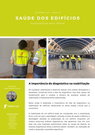 S A Ú D E D O S E D I F Í C I O S
D I A G N O S T I C A R P A R A T R A T A R
S E T E M B R O 2 0 2 3 - N E W S # 9
A importância do diagnóstico na reabilitação
A reabilitação de um edifício pode ser comparada com a reabilitação
física, uma vez que a abordagem utilizada na área da saúde é idêntica à
abordagem adotada na preservação de um edifício. Enquanto um
médico prescreve análises diagnósticas, não genéricas, mas sim com
base nas suas hipóteses preliminares sobre as causas da doença, as
análises diagnósticas feitas a edifícios devem, também, ser realizadas de
modo a responder a questões específicas.
Em qualquer reabilitação é essencial realizar uma análise abrangente e
detalhada, conhecida como a fase de diagnóstico. Esta fase, apesar de
fundamental para o sucesso e eficácia de qualquer projeto de
reabilitação, é frequentemente subestimada.
Neste artigo é explorada a importância da fase de diagnóstico na
reabilitação de edifícios, destacando as várias etapas críticas que a
constituem.
Escrito por:
David Melanda Pereira
Palavras-chave
#ferreiralapa
#reabilitação
#engenharia
#diagnóstico
#materiais
#compatibilidade
#levantamento
#história
#informação
 