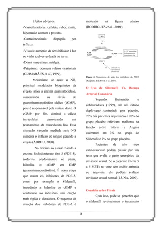Efeitos adversos:

mostrado

na

figura

abaixo

(RODRIGUES et al., 2010).

-Vasodilatadores: cefaleia, rubor, rinite,
hipotensão comum e postural.
-Gastrointestinais:

dispepsia

por

refluxo.
-Visuais: aumento da sensibilidade à luz
ou visão azul-esverdeada ou turva.
-Dores musculares: mialgia.
-Priapismo: ocorrem relatos ocasionais
(GUIMARÃES et al., 1999).
Figura 2. Mecanismo de ação dos inibidores da PDE5

Mecanismo de ação: o NO,

(Adaptado de RATES et al., 2004).

principal modulador bioquímico da

O Uso de Sildenafil Vs. Doença

ereção, ativa a enzima guanilatociclase,
aumentando

os

níveis

Arterial Coronária

de

Segundo

guanosinamonofosfato cíclico (cGMP),

duplo-cego controlado por placebo,

cGMP, por fim, diminui o cálcio
provocando

70% dos pacientes isquêmicos e 20% do

um

grupo placebo referiram melhoras na

relaxamento da musculatura lisa. Essa

função

alteração vascular mediada pelo NO

predominante

no

pênis,

em

cGMP

GMP

o

do

de

alto

risco

atividade sexual. Se o paciente tolerar 5
a 6 METs no teste sem exibir arritmia
ou

que atuam os inibidores de PDE-5,
exemplo

grupo

teste que avalia o gasto energético da

(guanosinamonofosfato). É nessa etapa

por

3%

no

Angina

cardiovascular podem passar por um

enzima fosfodiesterase tipo 5 (PDE-5),

como

e

Pacientes

No retorno ao estado flácido a

o

em

Infarto

Sildenafil e 2% no grupo placebo.

ereção (ABREU, 2000).

hidrolisa

erétil.

ocorreram

aumenta o influxo de sangue gerando a

isoforma

e

colaboradores (1999), em um estudo

pois é responsável pela síntese deste. O

intracelular

Guimarães

isquemia,

ele

poderá

realizar

atividade sexual normal (LUNA, 2000).

Sildenafil,

impedindo a hidrólise do cGMP e

Considerações Finais

conferindo ao indivíduo uma ereção

Com isso, pode-se perceber que

mais rígida e duradoura. O esquema de

o sildenafil revolucionou o tratamento

atuação dos inibidores de PDE-5 é
3

 
