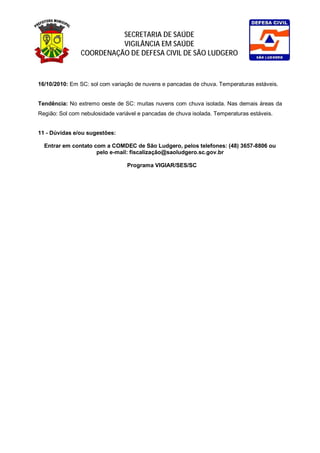 SECRETARIA DE SAÚDE
                          VIGILÂNCIA EM SAÚDE
                COORDENAÇÃO DE DEFESA CIVIL DE SÃO LUDGERO



16/10/2010: Em SC: sol com variação de nuvens e pancadas de chuva. Temperaturas estáveis.


Tendência: No extremo oeste de SC: muitas nuvens com chuva isolada. Nas demais áreas da
Região: Sol com nebulosidade variável e pancadas de chuva isolada. Temperaturas estáveis.


11 - Dúvidas e/ou sugestões:

  Entrar em contato com a COMDEC de São Ludgero, pelos telefones: (48) 3657-8806 ou
                     pelo e-mail: fiscalização@saoludgero.sc.gov.br

                                 Programa VIGIAR/SES/SC
 