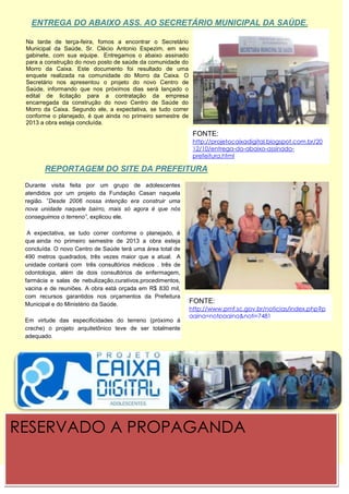 ENTREGA DO ABAIXO ASS. AO SECRETÁRIO MUNICIPAL DA SAÚDE.

 Na tarde de terça-feira, fomos a encontrar o Secretário
 Municipal Na Saúde, Sr. Clécio Antonio Espezim, em seu
           da
 gabinete, com sua equipe. Entregamos o abaixo assinado
 para a construção do novo posto de saúde da comunidade do
 Morro da Caixa. Este documento foi resultado de uma
 enquete realizada na comunidade do Morro da Caixa. O
 Secretário nos apresentou o projeto do novo Centro de
 Saúde, informando que nos próximos dias será lançado o
 edital de licitação para a contratação da empresa
 encarregada da construção do novo Centro de Saúde do
 Morro da Caixa. Segundo ele, a expectativa, se tudo correr
 conforme o planejado, é que ainda no primeiro semestre de
 2013 a obra esteja concluída.
                                                               FONTE:
                                                               http://projetocaixadigital.blogspot.com.br/20
                                                               12/10/entrega-do-abaixo-assinado-
                                                               prefeitura.html

        REPORTAGEM DO SITE DA PREFEITURA
 Durante visita feita por um grupo de adolescentes
 atendidos por um projeto da Fundação Casan naquela
 região. ”Desde 2006 nossa intenção era construir uma
 nova unidade naquele bairro, mais só agora é que nós
 conseguimos o terreno”, explicou ele.

  A expectativa, se tudo correr conforme o planejado, é
 que ainda no primeiro semestre de 2013 a obra esteja
 concluída. O novo Centro de Saúde terá uma área total de
 490 metros quadrados, três vezes maior que a atual. A
 unidade contará com três consultórios médicos . três de
 odontologia, além de dois consultórios de enfermagem,
 farmácia e salas de nebulização,curativos,procedimentos,
 vacina e de reuniões. A obra está orçada em R$ 830 mil,
 com recursos garantidos nos orçamentos da Prefeitura
 Municipal e do Ministério da Saúde.                          FONTE:
                                                              http://www.pmf.sc.gov.br/noticias/index.php?p
                                                              agina=notpagina&noti=7481
 Em virtude das especificidades do terreno (próximo à
 creche) o projeto arquitetônico teve de ser totalmente
 adequado.




RESERVADO A PROPAGANDA
 