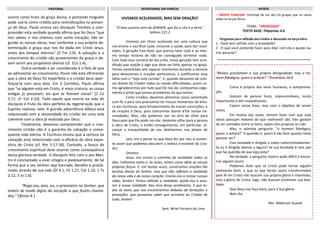 ocorre como fruto da graça divina, e portando ninguém
pode usá-lo como crédito para reivindicações na presen-
ça de Deus. Paulo ensina seu discípulo Timóteo a com-
preender esta verdade quando afirma que foi Deus “que
nos salvou e nos chamou com santa vocação; não se-
gundo as nossas obras, mas conforme a sua própria de-
terminação e graça que nos foi dada em Cristo Jesus,
antes dos tempos eternos” (2 Tm 1.9). A salvação e o
crescimento do cristão são provenientes da graça e de-
vem servir aos propósitos divinos (cf. 1Co 1.4).
Outra verdade a ser considerada é o fato de que
ao admoestar ao crescimento, Paulo não está afirmando
que a obra de Deus foi imperfeita e o cristão deve aper-
feiçoá-la com seus atos. Em 2 Coríntios, Paulo afirma
que “se alguém está em Cristo, é nova criatura; as coisas
antigas já passaram; eis que se fizeram novas” (2 Co
5.17, cf. Col 2.10). Tudo aquilo que ocorre na vida do
discípulo é fruto da obra perfeita da regeneração que o
Espírito realizou nele. A grande advertência bíblica está
relacionada com a necessidade do cristão ter uma vida
coerente com a obra já realizada por Deus.
Finalmente, devemos compreender que o cres-
cimento cristão não é a garantia da salvação e conse-
quente vida eterna. A Escritura ensina que a certeza da
salvação está relacionada com a eficácia da obra expia-
tória de Cristo (cf. Rm 5.17-18). Contudo, a busca do
crescimento espiritual deve ocorrer como consequência
desta gloriosa verdade. O discípulo feliz com o seu Mes-
tre é conclamado a viver integra e piedosamente, de tal
forma que o seu Senhor seja honrado, bendito e procla-
mado através de sua vida (Ef 4.1, Fil 1.27, Col 1.10, 1 Ts
2.12, 3 Jo 1.6).
“Rogo-vos, pois, eu, o prisioneiro no Senhor, que
andeis de modo digno da vocação a que fostes chama-
dos,” Efésios 4.1
:: GRUPO FAMILIAR: Participe de um dos 03 grupos que se reúne
todas as terças-feiras.
TEMA: "ANSIEDADE"
TEXTO BASE: Filipenses 4.6
Perguntas para reflexão dos irmãos e discussão na terça-feira:
1 - Você tem sofrido com a ansiedade?
2 - O que você pretende fazer para lidar com ela e ajudar ou-
tras pessoas?
AVISOSPASTORAL DEVOCIONAL EM FAMÍLIA
“Muitos proclamam a sua própria benignidade; mas o ho-
mem fidedigno, quem o achará? “ Provérbios 20:6
Como é próprio dos seres humanos, a autopromo-
ção.
Gostam de parecer bons, imprescindíveis, muito
importantes e até insubstituíveis.
Fazem coisas boas, mas com o objetivo de serem
vistos.
Em muitas das vezes, tentam fazer com que suas
obras pareçam maiores do que realmente são. Eles gostam
de ser contados entre os bons, sejam eles próprios ou não.
Mas, o salmista pergunta: "o homem fidedigno,
quem o achará?" A questão é, quem é tão bom quanto tenta
parecer ser?
Esta bondade é dirigida a todos indiscriminadamen-
te ou é dirigida apenas a alguns? Se sua bondade é real, por
que faz questão de que seja vista?
Na verdade, a pergunta mostra quão difícil é encon-
trar alguém assim.
Podemos dizer que só Cristo pode tornar alguém
realmente bom, e que os que foram assim transformados
pela fé em Cristo não buscam sua própria glória e interesses,
mas a glória de Cristo; logo, não buscam promover sua bon-
dade.
Que Deus nos faça bons, para a Sua glória.
Bom dia.
Rev. Welerson Duarte
VIVEMOS ACELERADOS, MAS SEM ORAÇÃO!
"O meu socorro vem do SENHOR, que fez o céu e a terra".
Salmos 121.2
Vivemos em ritmo acelerado em uma cultura que
nos ensina a sacrificar tudo, inclusive a saúde, para dar resul-
tados. A geração Fast-food, que precisa fazer tudo e ao mes-
mo tempo reclama de não ter conseguido terminar nada.
Com toda essa correria do dia-a-dia, nossa geração tem acre-
ditado que oração é algo que deve ser feito apenas na igreja.
Temos caminhado sem separar momentos durante a semana
para devocionais e orações particulares, e justificamos essa
falha com o ''hoje está corrido''. E, quando deixamos de colo-
car diante do Criador todas as nossas dificuldades, assim co-
mo agradecermos por tudo que Ele nos dá, começamos cega-
mente a achar que somos provedores do que temos.
Como cristãos, devemos alimentar nossa caminhada
com fé, e para isso precisamos ter nossos momentos de leitu-
ra das Escrituras, para fortalecimento de nossas convicções; e
de orações à Deus, para colocarmos diante d'Ele nossas ne-
cessidades. Mas, não podemos cair no erro de olhar para
Deus pelo que Ele pode nos dar, devemos olhar para a pessoa
e obra de Cristo, e então conseguiremos, em particular, al-
cançar a tranquilidade de nos deleitarmos nos planos de
Deus.
Leia, ore e pense no que Deus fez por nós; é somen-
te assim que podemos descobrir a beleza irresistível do Cria-
dor.
Oremos:
Jesus, nos ensine o caminho da santidade todos os
dias. Falhamos tanto e, às vezes, temos como ídolo as nossas
próprias forças. E, em tantas vezes, construímos orações tão
bonitas diante do Senhor, mas que não refletem a realidade
da nossa vida e do nosso coração. Ensina-nos a revisar nossas
vidas, Senhor! Temos editado a realidade, ajuda-nos a assu-
mir a nossa realidade. Nos livra desse sentimento. E que to-
das as vezes que nos encontrarmos debaixo de tentações e
provações, que possamos saber que servimos ao Criador de
tudo. Amém!
Sem. Wriel Ferreira de Lima
 