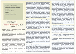 MOTIVOS DE ORAÇÃO
• Avivamento da obra do Senhor;
• Vida espiritual e financeira das famílias;
• Enfermos;
• Departamento infantil;
• Conselho;
• Unidade do corpo de Cristo;
O Fruto do Espírito por R. C.
Sproul
Romanos 12:1-21; 1 Coríntios 12:1-14:40; Gálatas
5:19-26; Efésios 4:1-6:20
O fruto do Espírito Santo é um dos aspectos mais
negligenciados do ensino bíblico sobre santificação.
Há várias razões para isso:
1. A preocupação com as coisas exteriores. Embora
os estudantes muitas vezes murmurem e reclamem
quando têm de fazer uma prova na escola, há um
sentido em que realmente queremos fazer as provas.
Sempre encontramos nas revistas modelos de testes
que medem habilidades, realizações ou
conhecimentos. As pessoas gostam de saber em que
nível estão. Será que consegui alcançar a excelência
numa certa área, ou estou afundando na
mediocridade?
Os cristãos não são diferentes. Tendemos a medir
nosso progresso na santificação examinando nosso
nosso progresso na santificação examinando nosso
desempenho de acordo com padrões externos.
Proferimos maldições e palavrões? Bebemos muito?
Vamos muito ao cinema? Esses padrões são
frequentemente usados para medir a espiritualidade.
O verdadeiro teste — a evidência do fruto do Espírito
Santo — geralmente é ignorado ou minimizado. Foi
nessa armadilha que os fariseus caíram. Nós nos
afastamos do verdadeiro teste porque o fruto do
Espírito é difícil demais. Exige muito mais do caráter
pessoal do que os padrões exteriores superficiais. É
muito mais fácil evitar falar um palavrão do que
adquirir o hábito de ter uma paciência piedosa.
2. A preocupação com os dons. O mesmo Espírito
Santo que nos guia na santidade e produz fruto em
nós também distribui os dons espirituais aos crentes.
Parecemos muito mais interessados nos dons do
Espírito do que no fruto, a despeito do ensino claro da
Bíblia de que alguém pode possuir dons e ser imaturo
no progresso espiritual. A carta de Paulo aos
Coríntios deixa isso muito claro.
3. O problema dos descrentes justos. É frustrante
medirmos nosso progresso na santificação pelo fruto
do Espírito Santo porque as virtudes relacionadas às
vezes são exibidas num nível maior por descrentes.
Todos nós conhecemos pessoas não-cristãs que
demonstram mais bondade ou mansidão do que
muitos cristãos. Se as pessoas podem ter o “fruto do
Espírito” independentemente do Espírito, como
podemos determinar nosso crescimento espiritual
desta maneira?
Há uma diferença qualitativa entre as virtudes de
amor, alegria, paz, longanimidade, etc., engendradas
em nós pelo Espírito Santo e aquelas exibidas pelos
descrentes. Os não-crentes operam por motivos que,
em última análise, são egoístas. Quando, porém, um
crente exibe o fruto do Espírito, ele está mostrando
características que, em última análise, são voltadas
para Deus e para o próximo. Ser cheio do Espírito
Santo significa ter uma vida controlada pelo
Espírito; os não-crentes só podem exibir essas
virtudes espirituais no nível da capacidade humana.
Paulo faz uma lista das virtudes do fruto do Espírito
em sua carta aos Gálatas: “Mas o fruto do Espírito
é: amor, alegria, paz, longanimidade, benignidade,
bondade, fidelidade, mansidão, domínio próprio”
(Gálatas 5:22,23). Essas virtudes caracterizam a
vida cristã. Se somos cheios do Espírito, vamos
exibir o fruto do Espírito. Isso, porém, obviamente
envolve tempo. Não são ajuste superficiais do
caráter que ocorrem da noite para o dia. Tais
mudanças envolvem uma reformulação das
disposições mais íntimas do coração, o que
representa um processo de longa vida de
santificação pelo Espírito.
1. Tendemos a negligenciar o estudo do fruto do
Espírito Santo porque: (1) nos preocupamos mais
com aspectos exteriores; (2) nos preocupamos mais
com os dons espirituais e (3) reconhecemos que
muitas pessoas incrédulas exibem as virtudes
espirituais melhor do que os cristãos.
2. É mais fácil medir a espiritualidade por fatores
exteriores do que pelo fruto do Espírito.
3. Podemos ter os dons espirituais e mesmo assim
ser imaturos.
4. Existe uma diferença qualitativa entre a presença
das virtudes espirituais nos incrédulos e nos crentes.
Nos incrédulos, a virtude demonstra um mero
esforço humano. Nos cristãos, as virtudes
espirituais representam o Deus Espírito Santo
produzindo um fruto espiritual numa medida além
da capacidade humana.
Pastoral
 