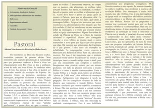 MOTIVOS DE ORAÇÃO
Motivos de Oração
• Avivamento da obra do Senhor;
• Vida espiritual e financeira das famílias;
• Enfermos;
• Departamento infantil;
• Conselho;
• Unidade do corpo de Cristo;
Líderes Mordomos da Revelação (John Stott)
Os ministérios de Deus não ficaram ocultos,
reservados somente às pessoas eleitas. Seus
ministérios são segredos proclamados à humanidade
para que possamos conhecer a Deus e viver em
relacionamento com Ele. Deus se deu a conhecer,
acima de tudo, em Jesus Cristo. As verdades sobre
Jesus Cristo, Sua pessoa e Sua obra, só podem ser
conhecidas através da revelação do Espírito. Os
apóstolos foram os primeiros mordomos da
mensagem, porquanto receberam a revelação para
que conhecessem os mistérios de Deus. Depois
deles, também os pastores são mordomos da
revelação, porque Deus lhes confiou o ensinamento
das Escrituras. De acordo com o Novo Testamento,
a primeira responsabilidade do ministro é ensinar o
povo de Deus; quer dizer, alimentar o rebanho. Em I
Timóteo 3:2-3, o apóstolo Paulo dá uma lista de
requisitos para o ministro. Enumera qualidades
morais muito importantes e, na mesma lista, inclui o
que poderíamos chamar de uma “aptidão
profissional”: o pastor deve ser apto a ensinar, a
nutrir as ovelhas.
nutrir as ovelhas. É interessante observar, no campo,
que os pastores não alimentam as ovelhas, salvo
estejam doentes. Sua tarefa, na realidade, é conduzi-
las até os pastos, onde as ovelhas se alimentam por si
só. Assim deve fazer o pastor na igreja: guiar os
crentes à Palavra, para que se alimentem dela. Os
pastores ensinam o que lhes foi dado, quer dizer, a
mensagem bíblica. Exige-se dos ministros que sejam
mordomos ou administradores fiéis daquilo que lhes
foi confiado. É fácil se transformar em um mordomo
infiel da mensagem, e é triste que existam muitos
deles na igreja contemporânea. Alguns descuidam do
estudo da Palavra de Deus ou a lêem de maneira
ocasional e superficial. Outros não conseguem
vincular o texto bíblico ao mundo atual, e outros
manipulam o texto para que diga o que eles querem
que diga. Há pastores que selecionam das Escrituras
só o que gostam. Todos estes são exemplos de
infidelidade. As congregações vivem, crescem e
florescem pela Palavra de Deus. Sem ela, adoecem e
morrem. Por isso é tão importante que o ministro
ordenado tenha hábitos disciplinados de estudo e que
investigue tanto o mundo antigo como o atual, para
que seu ensinamento seja completo e nutritivo.
Imaginemos uma planície cortada por um abismo
profundo. Um lado da planície representa o mundo
bíblico e o outro o mundo contemporâneo. Entre o
mundo bíblico e o mundo atual, temos um profundo
“cânion de 2.000 anos”, dois milênios de mudanças
culturais. Apliquemos este diagrama à tarefa de
pregação. Nós os evangélicos vivemos do lado da
planície que representa o mundo bíblico. Somos
homens e mulheres que cremos na Bíblia, a amamos e
a lemos. Não nos sentimos muito a vontade no lado
que representa o mundo atual e até nos sentimos
ameaçados por ele. Nem nos ocorreria pregar outra
coisa que não fosse o texto bíblico. Mas pode
acontecer que a mensagem nunca “aterrisse” do outro
lado do abismo. É bíblica, mas está enraizada na
realidade contemporânea. Esta é uma debilidade
característica dos pregadores evangélicos. Os
liberais cometem o erro oposto. Se sentem cômodos
na cultura moderna, mas perderam a essência da
revelação bíblica. Sua mensagem é aceita pelo
mundo, mas não é bíblica. Esta é uma das tragédias
da igreja atual: os evangélicos são bíblicos mas não
contemporâneos, e os liberais são contemporâneos
mas não bíblicos. Poucos são os pregadores e
mestres que constroem pontes para unir os dois
mundos: o bíblico e o contemporâneo. Mas este é o
desafio que temos. A única maneira de sermos bons
mordomos da revelação de Deus é relacionar a
Palavra com o mundo, e para isso devemos estudar
e compreender os dois lados deste “abismo”.
Pessoalmente, estou muito agradecido a Martin
Lloyd Jones, que me apresentou há mais de trinta
anos um pequeno calendário de leituras bíblicas,
que havia preparado um clérigo em 1842, para sua
consagração na Escócia, com o propósito de que
lesse a Bíblia todo ano: o Antigo Testamento uma
vez, e o Novo duas. Ainda que se requeira ler
quatro capítulos por dia, o método é de muito
benefício. Não se começa lendo Gênesis, para
seguir em forma contínua, mas se começa
simultaneamente nos quatro grandes inícios da
Bíblia: Gênesis 1, Esdras1, Mateus 1 e Atos 1.
Estes são quatro grandes nascimentos: Gênesis
relata o nascimento do universo e Esdras o
renascimento da nação após o cativeiro babilônico.
Mateus 1, o nascimento de Cristo; e Atos 1, o
nascimento da igreja. Minha própria prática é ler
três capítulos cada manhã; dois deles corridos, e o
terceiro para meditar e estudar. Reservo o quarto
para a tarde. Este enfoque ajuda a integrar a
mensagem global das Escrituras. Minha
recomendação é que procuremos, com este ou
qualquer sistema, ler a Bíblia completa todo ano.
Por sua vez, precisamos relacionar a Bíblia com a
realidade atual.
Pastoral
 