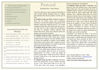 MOTIVOS DE ORAÇÃO
• Avivamento da obrado Senhor;
• Prosseguimento da reforma e construção;
• Vida espiritual e ﬁnanceira das famílias;
• Enfermos;
• Departamento infantil;
• Acampamento 2014;
• Conselho;
• Unidade do corpo de Cristo;
Pastoral
Aniversariantes de
Março
01 – ELIENÁ FERNANDES CAMPOS - TEL - 3226 2729
HAIDÉ CARNEIRO LEITE - TEL - 3223 3539
07 – LILIAN MIRANDA MARQUES - TEL - 3223 3194
10 – EMANUELLA CRUZ MATOS – TEL - 9116 4741
- Nerivaldo Rios - tel – 8815 5921
- gustavo matos – tel – 8165 6617
12 – JAIR MENEZES DO NASCIMENTO - TEL - 3482
0670
15 – RICARDO FÉLIX RIBEIRO JÚNIOR - TEL - 3489
4822
20 – VALDETE NASCIMENTO DE SOUZA - TEL 3224
7576
22 – REBECA FERNANDES CAMPOS TEL 3226 2729
23 – ANGELINA M. J. DOS SANTOS - TEL - 3224 3566
MATEUS C. DOS SANTOS - TEL - 3486 4823
31 – DANIEL FERNANDES CAMPOS TEL – 3226 2729
Desejando Deus - Tomas Watson
É possível saber que o reino da graça está firmado no
nosso coração quando desejamos Deus de verdade;
pela pulsação desse desejo podemos concluir que há
vida.
O verdadeiro desejo por Deus é sincero. Desejamos
Deus por ele mesmo, pelas suas excelências
intrínsecas. O aroma dos unguentos da graça de Cristo
desperta o desejo das virgens por ele (Ct 1.3). O santo
verdadeiro deseja Deus não somente pelo que ele tem,
mas pelo que ele é; não só pelas suas recompensas,
mas pela sua santidade. Nenhum hipócrita pode
desejar Deus assim; pode talvez desejá-lo pelas suas
riquezas, mas não pela sua beleza!
O verdadeiro desejo por Deus é insaciável. Não pode
ser satisfeito senão por Deus; mesmo que o mundo
acumule honras e riquezas, elas não satisfarão. Flores
ou música não satisfarão ao sedento. Assim também
nada matará a sede da alma senão o sangue de Cristo!
Aquele que deseja desfalece, seu coração se quebra de
tanto ansiar por Deus (Sl 84.2; 119.20).
O verdadeiro desejo por Deus é ativo. Ele floresce no
esforço. "Com minha alma suspiro de noite por ti e,
com o meu espírito dentro de mim, eu te procuro
diligentemente" (Is 26.9). A alma que deseja da
maneira correta clama: "Tenho de ter Cristo! Tenho de
ter graça! Tenho de ter o céu, ainda que me apodere
dele por esforço!".
O verdadeiro desejo por Deus é supremo. Desejamos
Cristo não somente mais do que o mundo, mas mais
do que o céu! "Quem mais tenho eu no céu?" (Sl
73.25). Sem Cristo, nem mesmo o céu satisfaria.
Cristo é o diamante no anel da glória!
O verdadeiro desejo por Deus é crescente. Um
pouco de Deus não satisfará, pois a alma piedosa
deseja ainda mais. Uma gota de água não sacia o
andarilho sedento. Embora o crente seja grato pela
mínima fração de graça, ainda assim não estará
satisfeito com a máxima porção dela. Ele sente
ainda mais sede de Cristo e do seu Espírito. O santo
anela por mais conhecimento, mais santidade, mais
da presença de Cristo. O vislumbre de Cristo pela
brecha da Lei é doce, mas a alma só deixará de
ansiar por ele quando o vir face a face! Ela deseja
ter graça aperfeiçoada em glória! Deseja ser
totalmente embebida na doçura de Deus.
Desejaríamos ser totalmente submersos em Deus e
nos banhar para sempre nas águas perfumadas da
felicidade, que correm à sua destra!
Certamente, esse desejo por Deus é um bem-
aventurado sinal de que o reino da graça chegou ao
nosso coração. A batida desse pulso manifesta vida!
"Os desejos por Deus, procedem de Deus". Se o
ferro, contrariando a sua natureza, move-se para
cima, é sinal de que algum ímã o está atraindo.
Assim também, se a alma move-se para Deus com
desejos sinceros, é sinal de que o ímã do Espírito a
está atraindo para Ele!
Autor: Thomas Watson (c. 1620—1686)
Fonte: "The Lord's Prayer", GraceGems.org
Tradutor: Marcos Vasconcelos
www.mensreformata.blogspot.com
 