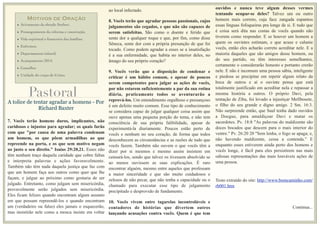 MOTIVOS DE ORAÇÃO
• Avivamento da obrado Senhor;
• Prosseguimento da reforma e construção;
• Vida espiritual e ﬁnanceira das famílias;
• Enfermos;
• Departamento infantil;
• Acampamento 2014;
• Conselho;
• Unidade do corpo de Cristo;
A tolice de tentar agradar a homens - Por
Richard Baxter
7. Vocês terão homens duros, implicantes, não
caridosos e injustos para agradar; os quais farão
com que "por causa de uma palavra condenam
um homem, os que põem armadilhas ao que
repreende na porta, e os que sem motivo negam
ao justo o seu direito." Isaías 29:20,21. Esses não
têm nenhum traço daquela caridade que cobre faltas
e interpreta palavras e ações favoravelmente.
Também não têm nada daquela justiça que faz com
que um homem faça aos outros como quer que lhe
façam, e julgue ao próximo como gostaria de ser
julgado. Entretanto, como julgam sem misericórdia,
provavelmente serão julgados sem misericórdia.
Eles ficam felizes quando encontram algum assunto
em que possam repreendê-los e quando encontram
um (verdadeiro ou falso) eles jamais o esquecerão,
mas insistirão nele como a mosca insiste em voltar
ao local infectado.
8. Vocês terão que agradar pessoas passionais, cujos
julgamentos são cegados, e que não são capazes de
serem satisfeitas. São como o doente e ferido que
sente dor a qualquer toque e que, por fim, como disse
Sêneca, sente dor com a própria presunção de que foi
tocado. Como podem agradar a esses se a insatisfação
é a sua enfermidade, que habita no interior deles, no
âmago do seu próprio coração?
9. Vocês verão que a disposição de condenar e
criticar é um hábito comum, e apesar de poucos
serem competentes para julgar as ações de vocês,
por não estarem suficientemente a par da sua rotina
diária, praticamente todos se aventurarão a
reprová-los. Um entendimento orgulhoso e presunçoso
é um defeito muito comum. Esse tipo de conhecimento
se considera capaz de julgar qualquer coisa assim que
ouve apenas uma pequena porção do tema, e não tem
consciência de sua própria falibilidade, apesar de
experimentá-la diariamente. Poucos estão perto de
vocês e nenhum no seu coração, de forma que todos
desconhecem as circunstâncias e as razões de tudo que
vocês fazem. Também não ouvem o que vocês têm a
dizer por si mesmos e mesmo assim insistem em
censurá-los, sendo que talvez os tivessem absolvido se
ao menos ouvissem as suas explicações. É raro
encontrar alguém, mesmo entre aqueles que professam
a maior sinceridade e que são muito cuidadosos e
zelosos de não pecar, que não tenha a capacidade ou o
chamado para executar esse tipo de julgamento
precipitado e desprovido de fundamento.
10. Vocês vivem entre tagarelas incontroláveis e
contadores de histórias que divertem outros
lançando acusações contra vocês. Quem é que tem
ouvidos e nunca teve algum desses vermes
tentando ocupar-se deles? Talvez um ou outro
homem mais correto, cuja face zangada espantou
essas línguas fofoqueiras pra longe de si. E tudo que
é coisa será dita nas costas de vocês quando não
tiverem como responder. E se houver um homem a
quem os ouvintes estimam, e que acuse e calunie
vocês, então eles acharão correto acreditar nele. E a
maioria daqueles que são amigos desse homem, ou
do seu partido, ou têm interesses semelhantes,
certamente o considerarão honesto e portanto crerão
nele. E não é incomum uma pessoa sábia, inteligente
e piedosa se precipitar em repetir algum relato da
boca de outros e aí o ouvinte pensa que está
totalmente justificado em acreditar nela e repassar a
mesma história a outros. O próprio Davi, pela
tentação de Ziba, foi levado a injustiçar Mefibosete,
o filho do seu grande e digno amigo. 2 Sm. 16:3.
Não surpreende então, que Saul tenha dado ouvidos
a Doegue, para amaldiçoar Davi e matar os
sacerdotes. Pv. 18:8 "As palavras do maldizente são
doces bocados que descem para o mais interior do
ventre." Pv. 26:20 20 "Sem lenha, o fogo se apaga; e,
não havendo maldizente, cessa a contenda." E
enquanto esses estiverem ainda perto dos homens e
vocês longe, é fácil para eles persistirem nas mais
odiosas representações das mais louváveis ações de
uma pessoa.
Testo extraído do site: http://www.bomcaminho.com/
rb001.htm
Continua...
Pastoral
 