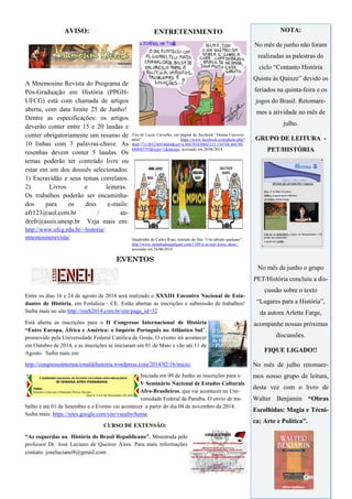 AVISO:
A Mnemosine Revista do Programa de
Pós-Graduação em História (PPGH-
UFCG) está com chamada de artigos
aberta, com data limite 25 de Junho!
Dentre as especificações: os artigos
deverão conter entre 15 e 20 laudas e
conter obrigatoriamente um resumo de
10 linhas com 3 palavras-chave. As
resenhas devem conter 5 laudas. Os
temas poderão ter conteúdo livre ou
estar em um dos dossiês selecionados:
1) Escravidão e seus temas correlatos.
2) Livros e leituras.
Os trabalhos poderão ser encaminha-
dos para os dois e-mails:
afr123@uol.com.br / an-
drefr@assis.unesp.br Veja mais em:
http://www.ufcg.edu.br/~historia/
mnemosinerevista/
ENTRETENIMENTO
Tira de Lucas Carvalho, em página do facebook ―Drama Universi-
tário‖. https://www.facebook.com/photo.php?
fbid=731385236918664&set=a.466785450045312.110748.466780
640045793&type=1&theater, acessado em 26/06/2014.
Quadrinho de Carlos Ruas, retirado do Site ―Um sábado qualquer‖.
http://www.umsabadoqualquer.com/1389-e-se-nao-fosse,-deus/,
acessado em 26/06/2014.
EVENTOS
Entre os dias 16 e 24 de agosto de 2014 será realizado o XXXIII Encontro Nacional de Estu-
dantes de História, em Fortaleza - CE. Estão abertas as inscrições e submissão de trabalhos!
Saiba mais no site:http://eneh2014.com.br/site/page_id=32
Está aberta as inscrições para o II Congresso Internacional de História
“Entre Europa, África e América: o Império Português no Atlântico Sul‖,
promovido pela Universidade Federal Católica de Goiás. O evento irá acontecer
em Outubro de 2014, e as inscrições se iniciaram em 01 de Maio e vão até 11 de
Agosto. Saiba mais em:
http://congressointernacionaldehistoria.wordpress.com/2014/02/16/inicio/
Iniciada em 09 de Junho as inscrições para o
V Seminário Nacional de Estudos Culturais
Afro-Brasileiros, que vai acontecer na Uni-
versidade Federal da Paraíba. O envio de tra-
balho é até 01 de Setembro e o Evento vai acontecer a partir do dia 04 de novembro de 2014.
Saiba mais: https://sites.google.com/site/vseafro/home
CURSO DE EXTENSÃO:
“As esquerdas na História do Brasil Republicano”. Ministrada pelo
professor Dr. José Luciano de Queiroz Aires. Para mais informações
contato: joseluciano9@gmail.com .
NOTA:
No mês de junho não foram
realizadas as palestras do
ciclo ―Contanto História
Quinta às Quinze‖ devido os
feriados na quinta-feira e os
jogos do Brasil. Retomare-
mos a atividade no mês de
julho.
GRUPO DE LEITURA -
PET/HISTÓRIA
No mês de junho o grupo
PET/História concluiu a dis-
cussão sobre o texto
―Lugares para a História‖,
da autora Arlette Farge,
acompanhe nossas próximas
discussões.
FIQUE LIGADO!!
No mês de julho retomare-
mos nosso grupo de leitura,
desta vez com o livro de
Walter Benjamin “Obras
Escolhidas: Magia e Técni-
ca; Arte e Política”.
 