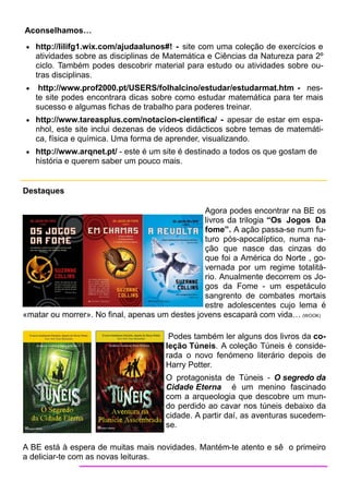 Aconselhamos…
 http://lilifg1.wix.com/ajudaalunos#! - site com uma coleção de exercícios e
    atividades sobre as disciplinas de Matemática e Ciências da Natureza para 2º
    ciclo. Também podes descobrir material para estudo ou atividades sobre ou-
    tras disciplinas.
    http://www.prof2000.pt/USERS/folhalcino/estudar/estudarmat.htm - nes-
    te site podes encontrara dicas sobre como estudar matemática para ter mais
    sucesso e algumas fichas de trabalho para poderes treinar.
 http://www.tareasplus.com/notacion-cientifica/ - apesar de estar em espa-
    nhol, este site inclui dezenas de vídeos didácticos sobre temas de matemáti-
    ca, física e química. Uma forma de aprender, visualizando.
 http://www.arqnet.pt/ - este é um site é destinado a todos os que gostam de
    história e querem saber um pouco mais.


Destaques

                                                Agora podes encontrar na BE os
                                                livros da trilogia “Os Jogos Da
                                                fome”. A ação passa-se num fu-
                                                turo pós-apocalíptico, numa na-
                                                ção que nasce das cinzas do
                                                que foi a América do Norte , go-
                                                vernada por um regime totalitá-
                                                rio. Anualmente decorrem os Jo-
                                                gos da Fome - um espetáculo
                                                sangrento de combates mortais
                                                estre adolescentes cujo lema é
«matar ou morrer». No final, apenas um destes jovens escapará com vida… (WOOK)

                                       Podes também ler alguns dos livros da co-
                                      leção Túneis. A coleção Túneis é conside-
                                      rada o novo fenómeno literário depois de
                                      Harry Potter.
                                      O protagonista de Túneis - O segredo da
                                      Cidade Eterna é um menino fascinado
                                      com a arqueologia que descobre um mun-
                                      do perdido ao cavar nos túneis debaixo da
                                      cidade. A partir daí, as aventuras sucedem-
                                      se.

A BE está à espera de muitas mais novidades. Mantém-te atento e sê o primeiro
a deliciar-te com as novas leituras.
 