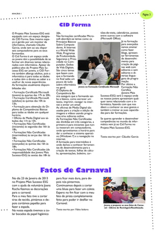 EDIÇÃO I
                                                                                                                          Página 3


                                        CID Forma
O Projeto Mais Sucesso-E5G está       20h.                                      tões-de-visita, calendários, postais
equipado com um espaço designa-       Nas formações certificadas Micro-         entre outros com o software
do CID Forma. Esse mesmo espa-        soft abordam-se temas como os             (Microsoft Office).
ço é gerido por um monitor de         Princípios Básicos                                            Já na formação
informática, chamado Cláudio          Sobre Computa-                                                para avançados
Garcia, onde tem ao seu dispor        dores, A Internet                                             vamos ensinar
seis computadores para os seus        e a World Wide                                                como fazer
formandos.                            Web, Programas                                                blogs, apresen-
O Cid Forma é um espaço onde          de Produtividade,                                             tar ferramentas
os jovens têm a possibilidade de se   Segurança e Priva-                                            de desenvolvi-
formar em diversos temas relacio-     cidade no Com-                                                mento para
nados com informática. Apesar do      putador, Estilos                                              criação de pági-
público-alvo do Projeto Mais Su-      de Vida Digitais.                                             nas web com
cesso E5G ser jovens, o CID For-      São cinco temas                                               editores e sem
ma também alberga adultos, pois a     que fazem com                                                 editores e di-
informática é para todas as idades    que o formando                                                versas lingua-
e todos têm o direito ao saber e a    no final saiba um                                             gens de progra-
usufruir de novas experiências.       pouco de tudo                                                 mação.
As formações atualmente disponi-      sobre informática                                             Por último a
                                      no geral.            Jovens na Formação Certificada Microsoft Formação Não
bilizadas são:
                                      O Diploma de                                                  Certifica
• Formação Certificada Microsoft      Competência Bá-                                               (Jovens Mais
(jovens) às quartas das 17h às 20h;   sica assegura que o formando sai-         Sucesso-E5G) será o espaço onde
• Formação Certificada Microsoft      ba o básico, como escrever um             os nossos jovens apresentam qual-
(adultos) às quintas das 10h às       texto, imprimir, navegar na inter-        quer tema relacionado com a in-
13h;                                  net e enviar um email.                    formática, fazendo com que nos
• Formação para obtenção do Di-       As oficinas de Media Digital são          dêem a conhecer os seus gostos e
ploma de Competências Básicas         usadas para a criação e edição de         também a treinar as suas capacida-
para todas as idades em qualquer      imagens e vídeos usando progra-           des para dar formações.
horário;                              mas e/ou editores online.
• Oficina de Media Digital aos sá-    As Formações Não Certificadas             Se queres aprender e desenvolver
bados das 11h às 13h;                 são divididas em três categorias, a       competências no mundo da infor-
• Formações Não Certificadas          primeira é para iniciantes que nun-       mática vem já ao Cid Forma no
(iniciantes) às segundas das 16h às   ca mexeram em computadores,               Projeto Mais Sucesso-E5G.
18h;                                  onde aproveitamos o horário para
• Formações Não Certificadas          dar a conhecer o sistema operati-
(intermédios) às terças das 16h às    vo (Windows 7) e a navegação na           Texto escrito por: Cláudio Garcia
18h;                                  internet.
• Formações Não Certificadas          A formação para intermédios é
(avançadas) às quintas das 16h às     onde damos a conhecer ferramen-
18h;                                  tas de desenvolvimento para a
• Formações Não Certificadas (da      criação de textos, folhas de cálcu-
responsabilidade dos Jovens Mais      lo, apresentações, boletins, car-
Sucesso-E5G) às sextas das 18h às




                         Fatos de Carnaval
No dia 23 de Janeiro de 2013          para ficar mais dura, para de-
no Projeto Mais Sucesso E5G           pois nós pintarmos.
com a ajuda da voluntária Joana       Continuamos depois a cortar
Rocha fizemos as decorações           uma blusa para fazer um colete.
para o carnaval.                      Espero no fim ficar com o meu
Para o meu fato tive a cortar         fato de pirata completamente
tiras de tecido, pintámos e de-       feito para poder ir desfilar no
pois cortámos papelão para            Carnaval.
                                                                                   Jovens a preparar os seus fatos de Carna-
fazer a espada.                                                                    val - Oficina de Reciclagem/Reutilização.
Na nossa espada tivemos a co-         Texto escrito por: Fábio Isidoro
lar bocados da papel higiénico
 