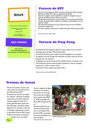 Passeio de BTT
                                                    No dia 13 de Janeiro de 2013 os jovens do Projeto Mais Sucesso
                                                    E5G foram fazer BTT para os pinheiros de Marim.
            MOJU                                    Durante a viagem correu tudo bem e quando chegamos aos pi-
                                                    nheiros estivemos a dar voltas ao circuito.
                                                    Os grandes encontraram umas rampas e uns caminhos divertidos
                                                    em que se podia saltar e explorar e pedimos autorização aos mo-
                                                    nitores o fazer.
                                                    Os monitores deixaram só que disseram para termos cuidado e
      Endereço do Projeto Mais Sucesso E5G
                                                    estiveram a vigiar-nos.
       Rua Perpendicular à Rua de Olivença          No final voltámos todos para a sede do Projeto Mais Sucesso E5G.
                 8700 - Olhão
                Tel: 289 713 065

              Correio electrónico                   Texto escrito por: Fábio Canas
           maissucesso.e5g@gmail.com




       MAIS SUCESSO                                  Torneio de Ping Pong

           Segue-nos em:
    maissucessoe5g.blogspot.pt/                 No sábado dia 26 de Janeiro pelas 21 horas realizou-se um torneio
 www.facebook.com/Mais.Sucesso.E5G              de ping pong no projeto Mais Sucesso E5G.
                                                O torneio foi todos contra todos, éramos 8 jogadores, e eu depois
                                                de disputar mais de 20 jogos fui declarado vencedor, pois não houve
                                                ninguém que me vencesse.
                                                O jogador que me deu mais luta foi o Rúben Santos, e durante o tor-
                                                neio estiveram diversas vezes prestes a ganharem, mas eu consegui
                                                sempre dar a volta e vencer no fim.
                                                O torneio foi fixe, espero que hajam mais ;)

                                                Texto escrito por: Hernâni Machado




Treinos de futsal
No dia 5 de janeiro houve o pri-             mento e seguem-se alguns
meiro treino da de futsal do Pro-            exercícios com bola e
jeto Mais Sucesso E5G.                       terminam com um jogo.
Começamos a treinar no campo                 Os treinos são às segun-
do “casiano” e fizemos 4 equipas             das e quartas das 18h30
nesse treino. O treino neste dia             às 19:30 no pavilhão da
consistiu jogos de “bota fora”,              Escola EB 2,3 João da Ro-
quem ganhasse ficava, quem per-              sa.
dia cedia lugar à próxima equipa.            Para participarmos nos
Depois de um primeiro treino de              treinos de futsal temos
introdução, começámos a treinar              que vir ao Projeto Mais
no pavilhão da Escola EB 2,3 João            Sucesso E5G e participar
da Rosa. Os treinos começaram                nas outras atividades, por
      sempre com uns aqueci-                                                  Primeiro treino de futsal
                                             isso não faltes.
Página 4                                     Texto escrito por: André Canas
 