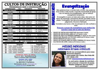 Evangelização

PROGRAMAÇÃO SEDE E CONGREGAÇÕES
CONGREGAÇÃO
Jardim do Náutico
Instrução
PIO XII
Instrução
Instrução
Instrução
Jordão
Instrução
Instrução
Jardim Muribeca
CEIA DO SENHOR
Caetés
Instrução
CEIA DO SENHOR
Piedade
Instrução
Dois Rios
Instrução
Macaíba
CEIA DO SENHOR
Dia
02
09
16
23
30

DIA
21
03
10
17

DIRIGENTE
DIÁC. ONÉSIMO
-

PREGADOR

Não podemos levar o mundo todo a Cristo, mas podemos
levar Cristo a todo mundo. A grande necessidade da Igreja
é ter um espírito de evangelização, não um esforço
evangelístico temporário.
O evangelho é como um bote salva vidas, não como um
barco de exposição, precisamos decidir qual deles vamos
pilotar. O evangelho não denuncia pecado nem pronuncia
julgamento. Anuncie a Salvação.
Considere uma honra o fato da salvação ter sido confiado a
você.

PB. LUCIVALDO N.
PB. JOÃO MARIA
PB. JOÃO MARIA
PB. JOÃO MARIA

03
31

DIÁC. CARMÉLIO
DIÁC. ONESIMO

PR. EVÂNIO PESSOA
PB. ROGERIO A.

07

DIÁC. JOSÉ DIAS

PB. ARLINDO C.

14
28

DIÁC. SERGIO C.
DIÁC. CARMELIO

PR. EVÂNIO PESSOA
PB. ISAEL V.

-

Todas as

Quintas-Feiras

17

DIÁC. BENEDITO O.

PR. EVÂNIO PESSOA

08

DIÁC. CLAUDIO B.
PR. MANASSÉS S.
SEDE
Dirigente
Pregador
DIÁC. ROBERTO RAMOS
PR. MANASSÉS SANTOS
AUX. ISAIAS TAVARES
PB. LUCIVALDO NERES
AUX. ROMERO ANDRADE
PB. ARLINDO CLAUDIO
DIÁC. IVALDO VITORIANO
PB. EDSON FAGUNDES
DIÁC. DANIEL FERREIRA
PB. FRANCISCO AMORIM
ASSEMBLÉIA GERAL DA IGREJA
dia 12 / 01 / 2014 - Das 8h30min às 13h.
Todos os membros estão convocados.
....................................................................................................................................................................................................................................................

CRUZADA NOS LARES
De 27 à 31 / 01 / 2014
Na Igreja Sede e Congregações
................................................................................................................................................................................................................................................................

Em Fevereiro ( dia 26 ) – Aniversário do
Circulo de Oração da Igreja Sede

Procure o grupo de evangelismo que melhor lhe
convier e seja útil na obra do Senhor:









GRUPO DE VISITAS AOS HOSPITAIS (domingos à tarde)
GRUPO DE VISITAS NOS LARES (2ª e 4ª feiras à noite)
GRUPO DE VISITA AO PRESÍDIO FEMININO (3° sábado do mês à tarde)
GRUPO QUE REALIZA CULTOS NOS LARES (às 6ªs feiras à noite)
GRUPO RESGATE (2ªs feira à noite)
GRUPO DE EVANGELISMO DA UNIÃO FEMININA (5ªs feiras à tarde)
CULTOS AO AR LIVRE ( todas as 6ªs feiras à noite )
***********************************************************************************************************

Õ
Á

Í
Â

Mande sua correspondência para nossa
Missionária Betânia:
Caixa postal 154, Centro. Boa Vista-RR
CEP: 69301-970
E-mail: betaniaximokore@hotmail.com
Se você sente o desejo de contribuir,
favor procurar o tesoureiro da igreja.
Missões Indígenas, faça sua Parte –
Ore e contribua!!!

 