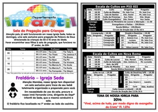 .

Atenção pais, já está funcionando em nossa Igreja Sede, todos os
domingos, uma sala exclusiva para pregação da Palavra de Deus
direcionada às crianças de 03 à 10 anos de idade.
Favor encaminhar seus filhos à sala de pregação, que funciona no
2º andar, às 20h.

-

12

-

19

-

26

-

Turma
03 à 07 anos
08 à 11 anos
03 à 07 anos
08 à 11 anos
03 à 07 anos
08 à 11 anos
03 à 07 anos
08 à 11 anos

Professor

Apoio

Tia Line
Tia Thais
Tia Gil
Tia Nem
Tia Silvana
Tia Marcia S.
Tia Marcia F.
Tia Fernanda

Tia Taty C.
Tia Jessica F.
Tia Bruna
Tia Pil
Tia Viviane
Tio Guila
Tia Karla
Tia Gleyci

Consagração – 19:30
Data Dirigente
Pregador
Consagração
07
Consagração
14
Consagração
21
Consagração
28

Escala de Cultos em Nova Roma

Em necessidade de uso da sala, procure a
nossa irmã Fernanda Lima, dirigente do Deptº
Infantil da Sede, que a mesma conduzirá a
sala.
O fraldário fica localizado no 1º andar ao lado da cozinha.

Segunda

Atenção Mamães, nossa igreja tem disponível
um sala exclusiva para troca de seu bebê
totalmente organizada e preparada para você.

Data
05
12
19
26

Horário
18:30
18:30
18:30
18:30

Domingo

Obs: Não poderá ficar na sala pais ou outras pessoas que não sejam da pregação ou apoio da lista acima.

Fraldário – Igreja Sede

Oração e Doutrina – 19:30
Data
Dirigente
Pregador
Josiane Cruz
Pb. José Cruz
03
Luciana
Pb. João Cruz
10
Ana Mércia
Pb. João Cruz
17
24
Pb. João Cruz
31 Rilton Leoncio

Data
06
13
20
27

Culto
Dirigente
Pregador
Diác. Manoel
Diác. Ednaldo L.
Culto de Louvor
Pb. Lucivaldo
Culto de Adoração Diác. Antônio A.
Aviv. da UFE
Aux. Admir
Íris
Culto de Missões
Escola Bíblica Dominical - E.B.D – 9h

Culto no Lar – 19:30
Dirigente
Pregador

Quarta
Terça

-

Culto de Doutrina/UFE – 19:30
Data Dirigente
Pregador
02
09
Leandro
16 Aux. Amaro J.
23
Carla
30
Diác. Avelino
Culto Jovem e Infantil – 19:30
Circulo de Oração das 13 Às 16 h

Quinta

05

Tema

Domingo

Data

Terça

Sala de Pregação para Crianças

Horário
Culto
Dirigente
Pregador
Pb. João Cruz
Pb. José Cruz
18:30
Culto de Missões
Diác. Daniel
Pb. João Cruz
18:30
Ceia do Senhor
Aux. Fábio
Diác. Sérgio
18:30
Culto de Primícias
Aux. Isaías
18:30
Culto Evangelístico Diác. Daniel
Ensaio do Ministério de Louvor e Adoração – 11:30
Domingo
Evangelismo e Visitas – 19h30min
Terça
Escola Bíblica – 19h30min
Quarta
Circulo de Oração das 13 Às 16 h
Quinta

Sexta

Domingo

Escala de Cultos em PIO XII
Data
05
12
19
26

TEMA DE NOSSA IGREJA PARA

2014:

“Vivei, acima de tudo, por modo digno do evangelho
de Cristo” Fl. 1.27a

 