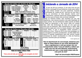 Horário
Culto
Dirigente
Pregador
Pb. Morramos
Pb. Edson F.
18:30
Culto de Primícias
Gessica
Diác. Aloízio
18:30
Culto da Mocidade
Hélio
Silvano
18:30
Culto de Missões
Dryelle
18:30
Culto de Louvor
09:00 - Escola Bíblica Dominical - E.B.D.
Domingo
Ensaio p/ Rocha Eterna / Cantores do Rei
Segunda
Culto de Oração – 19:30
Data Dirigente
Pregador
07
Ednalva
14
21
Pr. Manassés
Diác. Aloízio
28

Quinta
Sexta

Quarta

Domingo
Terça

Escala de Cultos em Jardim do Náutico
Data
05
12
19
26

Culto da UFE – 19:30
Data Dirigente
Pregador
01
Oneide
Diác. Aloizio
08
Maria Soares
15
Marcia
Gessica
Diác. Imar
22
Alba
Socorro
29

Culto de Instrução na SEDE

19h30min

Círculo de Oração

Das 9 às 16 h

Horário
Culto
Dirigente
Pregador
18:30
Culto das Primícias
18:30
Culto de Missões
18:30
Aviv. da UFE
18:30
Aviv. da Mocidade
Escola Bíblica Dominical - E.B.D – 9h
Domingo

Oração e Doutrina – 19:30
Data Dirigente
Pregador
07
14
21
28
-

Quarta
Sexta

Quarta

Domingo
Terça

Escala de Cultos na Macaíba (UR-06)
Data
05
12
19
26

Data
01
08
15
22
29

Culto da UFE – 19:30
Dirigente
Pregador
-

Escola Bíblica
Circulo de Oração

TEMA DE NOSSA IGREJA PARA
2014:
“Vivei, acima de tudo, por modo digno do evangelho de Cristo”
Fl. 1.27a

Iniciando a Jornada de 2014
O ano de 2014 já começou. E em todo início de ano
temos a sensação de que podemos mudar para melhor
o que esteve “errado” nos anos anteriores. Quantas
promessas de “virada de ano” você fez em sua vida e
viu se concretizar no final daquele mesmo ano?
Infelizmente, a grande maioria dos nossos desejos para
os anos que se iniciam não se tornam realidade
quando os mesmos findam. Isso acontece por que não
trabalhamos, nem oramos durante o ano pela realização de
nossos sonhos. Só nos lembramos deles quando as festas
de Natal se aproximam e não vemos nada em nossas
mãos, além das lembranças de mais um ano igual aos
outros que se passaram. Mas mantenhamos a calma. Não
precisamos jogar para cima os nossos desejos, nem rasgar
nossos Alvos. O que é necessário nesse momento é
mantermos o foco. Tente em 2014 uma nova estratégia, em
vez de esperar os sonhos acontecerem, vá atrás deles! Isso
mesmo! O grande impedimento para não vermos nossas
“promessas de virada” acontecerem é o fato de ficarmos
parados, torcendo para que aconteça!
Fonte: lagoinha.com

“Nós do departamento de comunicação, desejamos para
todos os nossos leitores um ano muito abençoado por
Deus e agradecemos a você que sempre vem nos
acompanhando nestes 7 anos de trabalho e saibam que
neste novo ano não será diferente, continuaremos
trabalhando para que a nossa igreja esteja cada dia
mais perto de você.”
Deptº de Comunicação IPAD/Prazeres

 