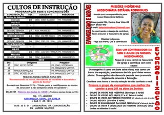 PROGRAMAÇÃO SEDE E CONGREGAÇÕES
CONGREGAÇÃO DIA DIRIGENTE PREGADOR
Jardim do Náutico
Instrução 19 DIÁC. JOSE ALUIZIO PR. MANASSÉS S.
PIO XII
Instrução - - -
Jordão
CEIA DO SENHOR 27 AUX. MAURICIO PR. MANASSÉS S.
Jardim Muribeca
CEIA DO SENHOR 12 DIÁC. VALTER SILVA PR. MANASSÉS S.
Caetés
CEIA DO SENHOR 26 DIÁC. JOEL DE LIMA PR. MANASSÉS S.
Nova Descoberta
Instrução - - -
UR-05
Instrução 22 DIÁC. LUIZ DE FRANÇA PR. MANASSÉS S.
Macaíba
CEIA DO SENHOR 20 DIÁC. CLAUDIO L. PR. MANASSÉS S.
SEDE
Dia Dirigente Pregador
07 DIÁC. AECIO DIOGO PB. ISAEL VITORIANO
14 - PR. MANASSÉS SANTOS
21 MAKSON MARQUES PR. MANASSÉS SANTOS
28 DIÁC. MOISES SILVA PR. MANASSÉS SANTOS
TEMA DA NOSSA IGREJA PARA 2016
“Reconstruindo os muros, derrubando as muralhas e buscando a
glória do Senhor”
Baseado em Neemias 2.17b – “Vinde, pois, e reedifiquemos os muros
de Jerusalém e não estejamos mais em opróbrio”.
.................................................................................................................................................................................................................................
DIA 08 /01 - Retorno das Aulas do CCOE - (Todas as sextas-feiras às 19h)
.................................................................................................................................................................................................................................
DIA 17 / JANEIRO
ASSEMBLÉIA GERAL DA IGREJA
( DAS 9 ÀS 13H )
.................................................................................................................................................................................................................................
DIAS 30 E 31 - ANIVERSÁRIO DA CONGREGAÇÃO
EM JARDIM NÁUTICO
MISSÕES INDÍGENAS
MISSIONÁRIA BETÂNIA RODRIGUES
Mande sua correspondência para
nossa Missionária Betânia:
Caixa postal 154, Centro. Boa Vista-RR
CEP: 69301-970
E-mail: betaniaximokore@hotmail.com
Se você sente o desejo de contribuir,
favor procurar o tesoureiro da igreja.
Missões Indígenas,
Faça sua Parte, Ore e contribua!!!
=-=-=-=-=-=-=-=-=-=-=-=-=-=-=-=-=--
SEJA UM CONTRIBUIDOR DA
SEMI E AJUDE OS NOSSOS
MISSIONÁRIOS.
Pegue já o seu carnê na tesouraria
da Igreja e contribua com está
causa!
§§§§§§§§§§§§§§§§§§§§§§§§§§§§§§§§§§§§§§§§§§§§§§§§§§§§§§§§§§§§§§§§§§§§§§§§§§§§§§§§§§§§§§§§§§§§§§§§§§§§§§§§§§§§§§§§§§§§§§§§
O evangelho é como um bote salva vidas, não como um
barco de exposição, precisamos decidir qual deles vamos
pilotar. O evangelho não denuncia pecado nem pronuncia
julgamento. Anuncie a Salvação.
Considere uma honra o fato da salvação ter sido confiado a você.
Procure o grupo de evangelismo que melhor lhe
convier e seja útil na obra do Senhor:
 GRUPO DE VISITAS AOS HOSPITAIS (domingos à tarde)
 GRUPO DE VISITAS NOS LARES (2ª e 4ª feiras à noite)
 GRUPO DE VISITA AO PRESÍDIO FEMININO (3° sábado do mês à tarde)
 GRUPO RESGATE (2ªs feira à noite)
 GRUPO DE EVANGELISMO DA UNIÃO FEMININA (6ªs feiras à tarde)
 GRUPO DE VISITA A ONCOLOGIA DO HOSPITAL OSWALDO CRUZ
(todas os sábados à tarde)
 