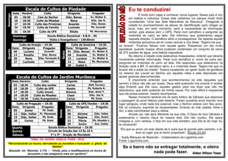 Escala de Cultos de PiedadeDomingo
Data Horário Culto Dirigente Pregador
03 18:30 Ceia do Senhor Diác. Benes Ev. Walter S.
10 18:30 Culto de Missões Nena Diác. Jair R.
17 18:30 Culto das Primícias Anazide Diác. Benes
24 18:30 Culto da Família Luzinete Pb. Jurandir
31 18:30 Culto da UFE Eliúde Pb. Morramos
Domingo Escola Bíblica Dominical - E.B.D – 9h
Domingo Visita e Evangelismo – 14h30min
Quarta
Culto de Oração – 19:30
Sexta
Culto de Doutrina – 19:30
Data Dirigente Pregador Data Dirigente Pregador
06 Luciene Jurandir 01 Diác. Benes Ev. Walter S.
13 Rosália Diác. Benes 08 Anazide Ev. Walter S.
20 Nena Diác. Fernando R. 15 Luciene Ev. Walter S.
27 Luzinete Jurandir 22 Nena Pb. Morramos
29 Isabel C. -
Escala de Cultos de Jardim Muribeca
Domingo
Data Horário Culto Dirigente Pregador
03 18:30 Culto dos varões Carlos Aldir Ferreira
10 18:30 Culto da UFE Kassia Pb. Roberto R.
17 18:30 Culto Jovem Simone Diác. Almir F.
24 18:30 Culto de Missões Cesar Diác. Jair R.
31 18:30 Culto Evangelistico Carlos Pb. Duda
Terça
Culto de Pregação – 19:30
Sexta
Culto da UFE/Varões – 19:30
Data Dirigente Pregador Data Dirigente Pregador
05 Junior Pb. Duda 01 - -
12 Diác. Valter Pr. Manasses 08 Alcione Diác. Valter
19 Diác. Valter Pb. Duda 15 Rejane Diác. André
26 Carlos Pb. Duda 22 Flávia Pb. Ednaldo L.
29 Junior Aux. Isaias
Quarta
Quinta
Escola Bíblica Dominical – 19:30
Circulo de Oração das 13 Às 16 h
Sábado 1º e 3º - Oração da Mocidade
TEMA DA NOSSA IGREJA PARA 2016:
“Reconstruindo os muros, derrubando as muralhas e buscando a glória do
Senhor”
Baseado em Neemias 2.17b – “Vinde, pois, e reedifiquemos os muros de
Jerusalém e não estejamos mais em opróbrio”.
Eu te conduzirei
É muito bom viajar e conhecer novos lugares. Nosso país é rico
em beleza e natureza. Esses dias visitamos um parque muito lindo
considerado “Uma das Sete Maravilhas da Natureza”. Chegando à
cidade fui acompanhando as placas de identificação para chegar ao
local, mas, em certo momento, senti a necessidade de informação
verbal, pois estava sem o GPS. Parei num semáforo e perguntei ao
motorista do carro ao lado. Ele informou que poderíamos seguir
naquela direção. O semáforo abriu e prosseguimos. De repente aquele
motorista aproximou-se do nosso veículo e nos disse: “Sigam-me que
os levarei”. Ficamos felizes com aquele gesto. Passamos um dia muito
agradável, quando nossos olhos puderam contemplar um conjunto de cerca
de 275 quedas de água, uma beleza inigualável.
No retorno à cidade onde estávamos hospedados, entendi que deveria
novamente solicitar informação. Parei num semáforo e, como da outra vez,
perguntei ao motorista do carro ao lado. Ele respondeu que estávamos na
direção certa a BR. O semáforo abriu, e o motorista disse: “Sigam-me que os
levarei até a saída da cidade”. Estava recebendo um gesto duplo de gentileza
no mesmo dia. Louvei ao Senhor por aquelas vidas e pela disposição em
ajudar pessoas desconhecidas.
É importante entender que acontecimentos na vida daqueles que
servem a Deus não são por acaso. Deus está querendo nos ensinar e revelar
algo. Entendi que Ele usou aqueles gestos para me dizer que não me
abandonou, que está cuidando da minha causa. Por mais difícil e impossível
que ela possa parecer, haverá recompensa.
Nesse momento lembrei-me do texto bíblico de Gênesis que descreve
a passagem do povo Hebreu pelo deserto. Foram quarenta anos vivendo num
lugar perigoso, onde nada era possível, mas o Senhor esteve com Seu povo.
Ele os conduziu, suprindo as necessidades, livrando do mal, pestes, fome e
dor, e eles caminharam para a vitória.
Amado (a), não será diferente na sua vida. O Deus do livro Gênesis é
exatamente o mesmo Deus de nossos dias, Ele não mudou, Ele opera
milagres e, com certeza, o fará em sua vida também, pois Ele te diz hoje: Eu
te conduzirei!
“Eis que eu envio um anjo diante de ti, para que te guarde pelo caminho, e te
leve ao lugar que te tenho preparado”. (Êxodo 23.20)
:: Suely Marques de Rezende – Colaboradora do Lagoinha.com
Fonte: Lagoninha.com
******************************************************************************************************************************************************************
Se o barro não se entregar totalmente, o oleiro
nada pode fazer. Aiden Wilson Tozer
 