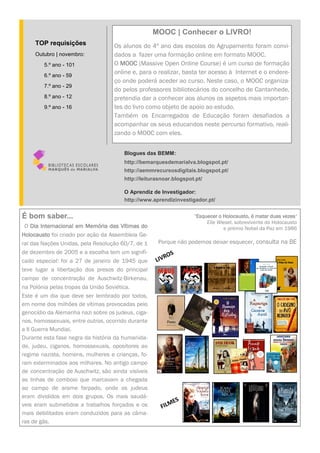 É bom saber...
O Dia Internacional em Memória das Vítimas do
Holocausto foi criado por ação da Assembleia Ge-
ral das Nações Unidas, pela Resolução 60/7, de 1
de dezembro de 2005 e a escolha tem um signifi-
cado especial: foi a 27 de janeiro de 1945 que
teve lugar a libertação dos presos do principal
campo de concentração de Auschwitz-Birkenau,
na Polónia pelas tropas da União Soviética.
Este é um dia que deve ser lembrado por todos,
em nome dos milhões de vítimas provocadas pelo
genocídio da Alemanha nazi sobre os judeus, ciga-
nos, homossexuais, entre outros, ocorrido durante
a II Guerra Mundial.
Durante esta fase negra da história da humanida-
de, judeu, ciganos, homossexuais, opositores ao
regime nazista, homens, mulheres e crianças, fo-
ram exterminados aos milhares. No antigo campo
de concentração de Auschwitz, são ainda visíveis
as linhas de comboio que marcavam a chegada
ao campo de arame farpado, onde os judeus
eram divididos em dois grupos. Os mais saudá-
veis eram submetidos a trabalhos forçados e os
mais debilitados eram conduzidos para as câma-
ras de gás.
"Esquecer o Holocausto, é matar duas vezes"
Elie Wiesel, sobrevivente do Holocausto
e prémio Nobel da Paz em 1986
Porque não podemos deixar esquecer, consulta na BE
MOOC | Conhecer o LIVRO!
Os alunos do 4º ano das escolas do Agrupamento foram convi-
dados a fazer uma formação online em formato MOOC.
O MOOC (Massive Open Online Course) é um curso de formação
online e, para o realizar, basta ter acesso à Internet e o endere-
ço onde poderá aceder ao curso. Neste caso, o MOOC organiza-
do pelos professores bibliotecários do concelho de Cantanhede,
pretendia dar a conhecer aos alunos os aspetos mais importan-
tes do livro como objeto de apoio ao estudo.
Também os Encarregados de Educação foram desafiados a
acompanhar os seus educandos neste percurso formativo, reali-
zando o MOOC com eles.
Blogues das BEMM:
http://bemarquesdemarialva.blogspot.pt/
http://aemmrecursosdigitais.blogspot.pt/
http://leiturasnoar.blogspot.pt/
O Aprendiz de Investigador:
http://www.aprendizinvestigador.pt/
TOP requisições
Outubro | novembro:
5.º ano - 101
6.º ano - 59
7.º ano - 29
8.º ano - 12
9.º ano - 16
FILMES
LIVROS
 