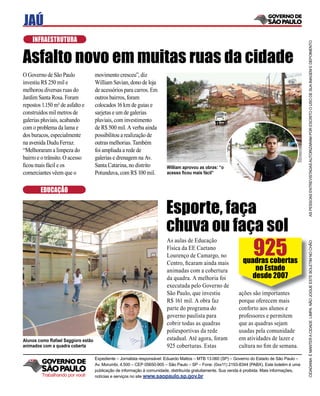 JAÚ
    INFRAESTRUTURA




                                                                                                                                                AS PESSOAS ENTREVISTADAS AUTORIZARAM POR ESCRITO O USO DE SUA IMAGEM E DEPOIMENTO
Asfalto novo em muitas ruas da cidade
O Governo de São Paulo              movimento cresceu”, diz
investiu R$ 250 mil e               William Savian, dono de loja
melhorou diversas ruas do           de acessórios para carros. Em
Jardim Santa Rosa. Foram            outros bairros, foram
repostos 1.150 m² de asfalto e      colocados 16 km de guias e
construídos mil metros de           sarjetas e um de galerias
galerias pluviais, acabando         pluviais, com investimento
com o problema da lama e            de R$ 500 mil. A verba ainda
dos buracos, especialmente          possibilitou a realização de
na avenida Dudu Ferraz.             outras melhorias. Também
“Melhoraram a limpeza do            foi ampliada a rede de
bairro e o trânsito. O acesso       galerias e drenagem na Av.
ﬁcou mais fácil e os                Santa Catarina, no distrito         William aprovou as obras: “o
comerciantes vêem que o             Potunduva, com R$ 100 mil.          acesso ﬁcou mais fácil”


        EDUCAÇÃO


                                                                        Esporte, faça
                                                                        chuva ou faça sol
                                                                                                                    925
                                                                        As aulas de Educação




                                                                                                                                                CIDADANIA É MANTER A CIDADE LIMPA. NÃO JOGUE ESTE BOLETIM NO CHÃO
                                                                                                                                                                                                               Ã
                                                                        Física da EE Caetano
                                                                        Lourenço de Camargo, no
                                                                        Centro, ﬁcaram ainda mais              quadras cobertas
                                                                        animadas com a cobertura                   no Estado
                                                                        da quadra. A melhoria foi                 desde 2007
                                                                        executada pelo Governo de
                                                                        São Paulo, que investiu              ações são importantes
                                                                        R$ 161 mil. A obra faz               porque oferecem mais
                                                                        parte do programa do                 conforto aos alunos e
                                                                        governo paulista para                professores e permitem
                                                                        cobrir todas as quadras              que as quadras sejam
                                                                        poliesportivas da rede               usadas pela comunidade
Alunos como Rafael Saggioro estão                                       estadual. Até agora, foram           em atividades de lazer e
animados com a quadra coberta                                           925 coberturas. Estas                cultura no ﬁm de semana.

                                    Expediente – Jornalista responsável: Eduardo Mattos – MTB 13.060 (SP) – Governo do Estado de São Paulo –
                                    Av. Morumbi, 4.500 – CEP 05650-905 – São Paulo – SP – Fone: (0xx11) 2193-8344 (PABX). Este boletim é uma
                                    publicação de informação à comunidade, distribuída gratuitamente. Sua venda é proibida. Mais informações,
         Trabalhando por você       notícias e serviços no site www.saopaulo.sp.gov.br
 