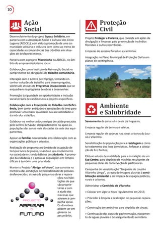 10
Ambiente
e Salubridade
Proteção
Civil
Ação
Social
Desenvolvimento do projeto Espaço Solidário, em
parceria com a Associação Social e Cultural dos Cinco
Lugares (ADSCCL), com vista à promoção de uma co-
munidade solidária e inclusiva bem como ao treino de
capacidades e competências dos cidadãos em situa-
ções de desfavorecimento.
Parceria com o projeto Microninho da ADSCCL, no âm-
bito do empreendedorismo social.
Colaboração com o Instituto de Reinserção Social no
cumprimento de obrigações de trabalho comunitário.
Interação com o Centro de Emprego, tentando en-
contrar soluções de trabalho para desempregados,
sobretudo através de Programas Ocupacionais que se
enquadrem no programa de obras a desenvolver.
Promoção da igualdade de oportunidades e inclusão
social através de candidaturas a projetos específicos.
Colaboração com a Provedoria do Cidadão com Defici-
ência, bem como entidades e associações da área para
promover uma maior qualidade das acessibilidades e
da vida dos cidadãos.
Colaborar na melhoria dos serviços de saúde prestados
pelo Centro de Saúde, designadamente no apoio às
populações das zonas mais afastadas da sede dos equi-
pamentos.
Apoiar as famílias necessitadas em colaboração com as
organizações públicas e privadas.
Realização de programas no âmbito da ocupação de
tempos livres de jovens, visando o seu envolvimento
na sociedade e criando hábitos de cidadania. A promo-
ção da cidadania e o apoio às populações em tempos
difíceis é também uma prioridade.
Manter o Projeto “Abrigar o Futuro”, que consiste na
melhoria das condições de habitabilidade de pessoas
desfavorecidas, através da pequenas obras e repara-
ções nas habi-
tações de que
são proprie-
tárias e com
a ajuda dos
mecenas que
aderem à cam-
panha social.
Os donativos
podem ser em
géneros ou
pecuniários.
Projeto Proteger a Floresta, que consiste em ações de
divulgação e limpezas para prevenção de incêndios
florestais e outras ocorrências.
Limpezas de acessos florestais e caminhos.
Integração no Plano Municipal de Proteção Civil e em
planos de contingência.
Saneamento da zona sul e oeste da freguesia;
Limpeza regular de bermas e valetas.
Limpeza regular de sarjetas nas zonas urbanas da Lou-
sã e Vilarinho.
Sensibilização da população para a reciclagem e corre-
to tratamento dos lixos domésticos. Reforçar a coloca-
ção de Eco Pontos;
Efetuar estudo de viabilidade para a instalação de um
Eco Centro, para depósito de matérias resultantes de
pequenas obras de conservação de particulares.
Campanha de sensibilização “Freguesia de Lousã e
Vilarinho Limpa”, através de imagens alusivas à sensi-
bilização ambiental e de limpeza de espaços públicos,
rurais e urbanos.
Administrar o Cemitério de Vilarinho:
> Colocar em vigor o Novo regulamento em 2015;
> Proceder à limpeza e realização de pequenas repara-
ções;
> Construção de cendrários para depósito de cinzas;
> Continuação das obras de pavimentação, escoamen-
to de águas pluviais e de alargamento do cemitério.
 