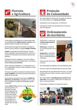 11
Proteção
da Comunidade
Floresta
e Agricultura
Ordenamento
do território
Dar continuidade à melhoria da sinalização de trânsito,
em conformidade com a Postura de Trânsito.
Colocação de rails de segurança em Alfocheira.
Colocação de lombras de abrandamento em diversos
locais da freguesia.
Implementar o sistema de
recolha de águas pluviais
nos Cômoros.
Pavimentar a estrada da
Sr.ª das Barraquinhas até ao
Olival.
Alargamento e requalifica-
ção da estrada que liga as
Poças à estrada Ramalhais –
Fontaínhas.
Alcatroamento de estradas
e acessos.
Dar continuidade aos trabalhos na Rua do Chão Novo, Vale.
Concluir as obras de requalificação em Ceira dos Vales.
Requalificação do Largo Alexandre Herculano, no centro
histórico da Lousã, onde se localiza a sede da Junta de
Freguesia.
Dar continuidade à requalificação dos caminhos e da
rede viária, com acessos a deficientes em espaços pú-
blicos e estacionamentos.
Colaboração na Toponíma e colocação de placas.
Continuação da colaboração com a Câmara Municipal
na requalificação das aldeias de xisto e serranas, como
destino turístico de excelência da Freguesia.
Continuação dos programas de defesa e proteção da
floresta, contra incêndios, e projeto Proteger a Floresta.
Limpeza e reparação de estradas florestais, corte de
mato e vegetação. Limpeza de caminhos e carreiros, se
possível em articulação com promotores de percursos
pedonais;
Plantação de árvores endógenas, com vista à reflores-
tação da Serra da Lousã, nomeadamente, no âmbito do
projeto Crescer com as Árvores.
Apoio, através de candidaturas , à construção de aces-
sos a propriedades rústicas e rurais, facilitando o acesso
a sua exploração.
Promover uma política sustentada da utilização dos re-
cursos cinegéticos, assumindo uma postura proativa na
gestão da zona de caça.
Continuação do levantamento da área dos Baldios de
Alfocheira e de Vale Neira, sob gestão da Junta, e pos-
terior candidatura a projeto de reabilitação e gestão
sustentável.
Projeto Voltar à Terra, que visa o cultivo de bens para
consumo próprio, com
formação em novas
técnicas agrícolas asso-
ciadas às tradições. Os
terrenos são cedidos
a pessoas que reúnam
as condições previs-
tas no projeto e em
coordenação com os
serviços locais de ação
social.
VOLTAR À TERRA
LOUSÃ E VILARINHO
 