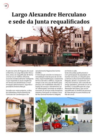 12
Largo Alexandre Herculano
e sede da Junta requalificados
A sede da Junta de freguesia de Lousã
e Vilarinho, no Largo Alexandre Hercu-
lano, está a ser requalificada de forma
a tornar-se um “edifício eficiente,
acessível, tendencialmente inteligente
e que responda às atuais exigências
em termos de atendimento e mod-
ernização administrativa”, segundo o
presidente António Marçal.
Iniciada com meios próprios, a obra
foi submetida a financiamento da
Comissão de Coordenação e De-
senvolvimento Regional do Centro
(CCDRC).
A intervenção consiste no restauro e
remodelação total do piso do rés-do-
chão, impermeabilização e isolamento
térmico de todo o edifício, criação de
rampas e de uma casa de banho para
pessoas com mobilidade reduzida. O
espaço de serviço e atendimento vai
ser reformulado, tornando-se amplo e
acessível. Os serviços estão temporari-
amente a funcionar no número cinco
da Rua General Humberto Delgado,
em frente à sede.
Serão discutidas publicamente e
com participação da população, em
reunião ConJunta, as soluções para
o trânsito na Rua General Humberto
Delgado, desde o cruzamento com
a Rua do Comércio, até à rotunda do
antigo apeadeiro, prevendo-se um só
sentido e a requalificação do Largo
Alexandre Herculano, que vai ser
requalificado no âmbito do processo
de intervenção na zona histórica da
Vila da Lousã.
 