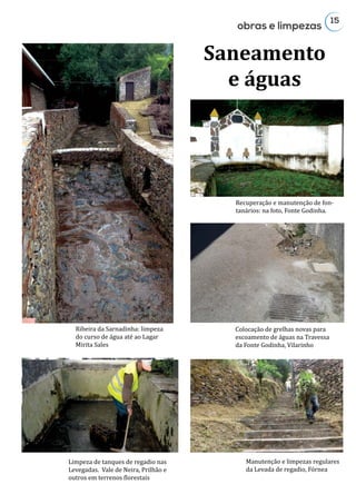 15
Recuperação e manutenção de fon-
tanários: na foto, Fonte Godinha.
Colocação de grelhas novas para
escoamento de águas na Travessa
da Fonte Godinha, Vilarinho
Ribeira da Sarnadinha: limpeza
do curso de água até ao Lagar
Mirita Sales
obras e limpezas
Saneamento
e águas
Limpeza de tanques de regadio nas
Levegadas. Vale de Neira, Prilhão e
outros em terrenos florestais
Manutenção e limpezas regulares
da Levada de regadio, Fórnea
 