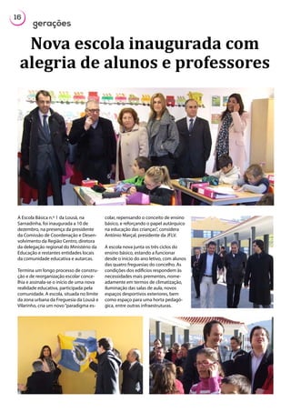 16
gerações
A Escola Básica n.º 1 da Lousã, na
Sarnadinha, foi inaugurada a 10 de
dezembro, na presença da presidente
da Comissão de Coordenação e Desen-
volvimento da Região Centro, diretora
da delegação regional do Ministério da
Educação e restantes entidades locais
da comunidade educativa e autarcas.
Termina um longo processo de constru-
ção e de reorganização escolar conce-
lhia e assinala-se o início de uma nova
realidade educativa, participada pela
comunidade. A escola, situada no limite
da zona urbana da Freguesia da Lousã e
Vilarinho, cria um novo“paradigma es-
colar, repensando o conceito de ensino
básico, e reforçando o papel autárquico
na educação das crianças”, considera
António Marçal, presidente da JFLV.
A escola nova junta os três ciclos do
ensino básico, estando a funcionar
desde o início do ano letivo, com alunos
das quatro freguesias do concelho. As
condições dos edíficios respondem às
necessidades mais prementes, nome-
adamente em termos de climatização,
iluminação das salas de aula, novos
espaços desportivos exteriores, bem
como espaço para uma horta pedagó-
gica, entre outras infraestruturas.
Nova escola inaugurada com
alegria de alunos e professores
 