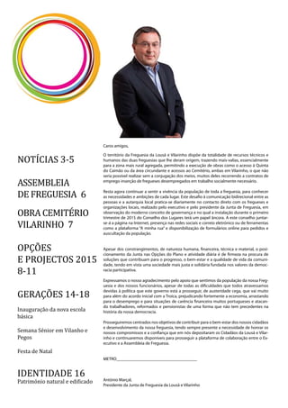 2
Caros amigos,
O território da Freguesia da Lousã e Vilarinho dispõe da totalidade de recursos técnicos e
humanos das duas freguesias que lhe deram origem, trazendo mais-valias, essencialmente
para a zona mais rural agregada, permitindo a execução de obras como o acesso à Quinta
do Caimão ou da área circundante e acessos ao Cemitério, ambas em Vilarinho, o que não
seria possível realizar sem a conjugação dos meios, muitos deles recorrendo a contratos de
emprego inserção de fregueses desempregados em trabalho socialmente necessário.
Resta agora continuar a sentir a vivência da população de toda a freguesia, para conhecer
as necessidades e ambições de cada lugar. Este desafio à comunicação bidirecional entre as
pessoas e a autarquia local pratica-se diariamente no contacto direto com os fregueses e
organizações locais, realizado pelo executivo e pelo presidente da Junta de Freguesia, em
observação do moderno conceito de governança e no qual a instalação durante o primeiro
trimestre de 2015 do Conselho dos Lugares terá um papel âncora. A este conselho juntar-
se-á a página na Internet, presença nas redes sociais e correio eletrónico ou de ferramentas
como a plataforma “A minha rua” e disponibilização de formulários online para pedidos e
auscultação da população.
Apesar dos constrangimentos, de natureza humana, financeira, técnica e material, o posi-
cionamento da Junta nas Opções do Plano e atividade diária é de firmeza na procura de
soluções que contribuam para o progresso, o bem-estar e a qualidade de vida da comuni-
dade, tendo em vista uma sociedade mais justa e solidária fundada nos valores da democ-
racia participativa.
Expressamos o nosso agradecimento pelo apoio que sentimos da população da nossa Freg-
uesia e dos nossos funcionários, apesar de todas as dificuldades que todos atravessamos
devidas à política que este governo está a prosseguir, de austeridade cega, que vai muito
para além do acordo inicial com a Troica, prejudicando fortemente a economia, arrastando
para o desemprego e para situações de carência financeira muitos portugueses e atacan-
do trabalhadores, reformados e pensionistas de uma forma que não tem precedentes na
história da nossa democracia.
Prosseguiremos centrados nos objetivos de contribuir para o bem-estar dos nossos cidadãos
e desenvolvimento da nossa freguesia, tendo sempre presente a necessidade de honrar os
nossos compromissos e a confiança que em nós depositaram os Cidadãos da Lousã e Vilar-
inho e continuaremos disponíveis para prosseguir a plataforma de colaboração entre o Ex-
ecutivo e a Assembleia de Freguesia.
METRO_____________________________________
António Marçal,
Presidente da Junta de Freguesia da Lousã e Vilarinho
NOTÍCIAS 3-5
ASSEMBLEIA
DE FREGUESIA 6
OBRA CEMITÉRIO
VILARINHO 7
OPÇÕES
E PROJECTOS 2015
8-11
GERAÇÕES 14-18
Inauguração da nova escola
básica
Semana Sénior em Vilanho e
Pegos
Festa de Natal
IDENTIDADE 16
Património natural e edificado
 