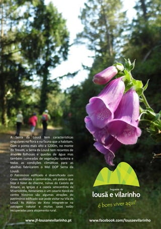 20
gerações
A Serra da Lousã tem características
singulares na ﬂora e na fauna que a habitam.
Com o ponto mais alto a 1200m, no monte
do Trevim, a Serra da Lousã tem recantos de
árvores folhosas e quedas de água mas
também cumeadas de vegetação rasteira e
todas as condições climáticas para as
abelhas fabricarem o Mel DOP Serra da
Lousã.
O Património ediﬁcado é diversiﬁcado com
Casas senhoriais e centenárias, um palácio que
hoje é hotel de charme, ruínas do Castelo de
Arouce, as Igrejas e a capela setecentista da
Misericórdia, fontanários e um casario típico do
centro histórico são algumas atrações do
património ediﬁcado que pode visitar na Vila da
Lousã. As Aldeias do Xisto integram-se na
paisagem natural e muitas casas estão
recuperadas para alojamento rural.
www.jf-lousanevilarinho.pt www.facebook.com/lousaevilarinho
 