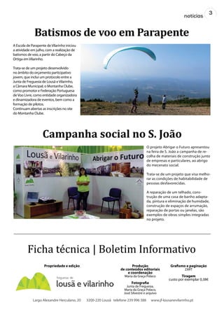 3
notícias
Batismos de voo em Parapente
Campanha social no S. João
A Escola de Parapente deVilarinho iniciou
a atividade em julho, com a realização de
batismos de voo, a partir do Cabeço da
Ortiga emVilarinho.
Trata-se de um projeto desenvolvido
no âmbito do orçamento participativo
jovem, que inclui um protocolo entre a
Junta de Freguesia de Lousã eVilarinho,
a Câmara Municipal, o Montanha Clube,
como promotor e Federação Portuguesa
deVoo Livre, como entidade organizadora
e dinamizadora de eventos, bem como a
formação de pilotos.
Continuam abertas as inscrições no site
do Montanha Clube.
Ficha técnica | Boletim Informativo
Produção
de conteúdos editoriais
e coordenação
Maria da Graça Polaco
Fotografia
Junta de Freguesia,
Maria da Graça Polaco,
José Silvestre e arquivo
Grafismo e paginação
ZART
Tiragem
custo por exemplar 0,38€
Propriedade e edição
Largo Alexandre Herculano, 20 3200-220 Lousã telefone 239 996 388 www.jf-lousanevilarinho.pt
O projeto Abrigar o Futuro apresentou
na feira de S. João a campanha de re-
colha de materiais de construção junto
de empresas e particulares, ao abrigo
do mecenato social.
Trata-se de um projeto que visa melho-
rar as condições de habitabilidade de
pessoas desfavorecidas.
A reparação de um telhado, cons-
trução de uma casa de banho adapta-
da, pintura e eliminação de humidade,
construção de espaços de arrumação,
reparação de portas ou janelas, são
exemplos de obras simples integradas
no projeto.
 