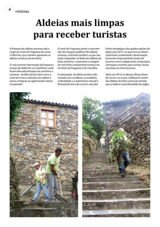 4
notícias
Aldeias mais limpas
para receber turistas
A limpeza das aldeias serranas está a
cargo da Junta de Freguesia de Lousã
e Vilarinho, que mantém aprazíveis as
aldeias turísticas do território.
A mais recente intervenção de limpeza e
arranjo de aldeia foi no Casal Novo onde
foram efetuadas limpeza de caminhos e
carreiros, recolha de lixo, bem como o
corte de ervas e arbustos nas valetas e
zonas contíguas ao aglomerado xistoso
recuperado.
A Junta de Freguesia prevê a manuten-
ção dos espaços públicos das aldeias
serranas, incluindo também as que não
estão integradas na Rede das Aldeias do
Xisto, de forma a promover a imagem
da mais forte componente turística do
território da freguesia e do concelho.
A valorização da oferta turística rela-
cionada com as aldeias, as tradições,
a identidade e o património natural e
florestal da Serra da Lousã é uma das
linhas estratégicas das grades opções do
plano para 2015, no que toca ao desen-
volvimento sustentável e dinamização
do tecido empresarial do cluster do
turismo como o alojamento, restauração,
animação e eventos para turistas, locais,
nacionais ou internacionais.
Abriu em 2014, no Museu Álvaro Viana
de Lemos, na Lousã, o Welcome Center
das Aldeias do Xisto, porta de entrada
para a beleza e peculariedade da região.
 