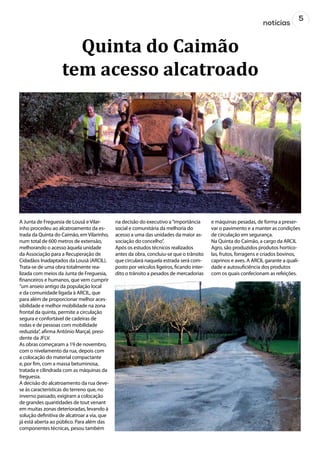 5
notícias
A Junta de Freguesia de Lousã e Vilar-
inho procedeu ao alcatroamento da es-
trada da Quinta do Caimão, em Vilarinho,
num total de 600 metros de extensão,
melhorando o acesso àquela unidade
da Associação para a Recuperação de
Cidadãos Inadaptados da Lousã (ARCIL).
Trata-se de uma obra totalmente rea-
lizada com meios da Junta de Freguesia,
financeiros e humanos, que vem cumprir
“um anseio antigo da população local
e da comunidade ligada à ARCIL, que
para além de proporcionar melhor aces-
sibilidade e melhor mobilidade na zona
frontal da quinta, permite a circulação
segura e confortável de cadeiras de
rodas e de pessoas com mobilidade
reduzida”, afirma António Marçal, presi-
dente da JFLV.
As obras começaram a 19 de novembro,
com o nivelamento da rua, depois com
a colocação do material compactante
e, por fim, com a massa betuminosa,
tratada e cilindrada com as máquinas da
freguesia.
A decisão do alcatroamento da rua deve-
se às características do terreno que, no
inverno passado, exigiram a colocação
de grandes quantidades de tout venant
em muitas zonas deterioradas, levando à
solução definitiva de alcatroar a via, que
já está aberta ao público. Para além das
componentes técnicas, pesou também
na decisão do executivo a“importância
social e comunitária da melhoria do
acesso a uma das unidades da maior as-
sociação do concelho”.
Após os estudos técnicos realizados
antes da obra, concluiu-se que o trânsito
que circulará naquela estrada será com-
posto por veículos ligeiros, ficando inter-
dito o trânsito a pesados de mercadorias
e máquinas pesadas, de forma a preser-
var o pavimento e a manter as condições
de circulação em segurança.
Na Quinta do Caimão, a cargo da ARCIL
Agro, são produzidos produtos hortíco-
las, frutos, forragens e criados bovinos,
caprinos e aves. A ARCIL garante a quali-
dade e autosuficiência dos produtos
com os quais confecionam as refeições.
Quinta do Caimão
tem acesso alcatroado
 