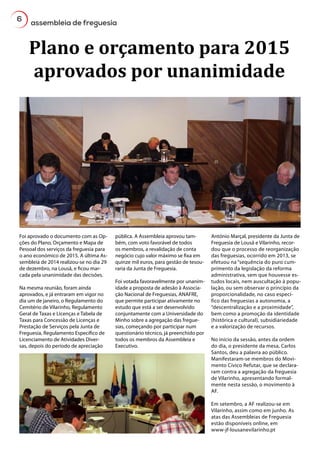 6
assembleia de freguesia
Plano e orçamento para 2015
aprovados por unanimidade
Foi aprovado o documento com as Op-
ções do Plano, Orçamento e Mapa de
Pessoal dos serviços da freguesia para
o ano económico de 2015. A última As-
sembleia de 2014 realizou-se no dia 29
de dezembro, na Lousã, e ficou mar-
cada pela unanimidade das decisões.
Na mesma reunião, foram ainda
aprovados, e já entraram em vigor no
dia um de janeiro, o Regulamento do
Cemitério de Vilarinho, Regulamento
Geral de Taxas e Licenças e Tabela de
Taxas para Concessão de Licenças e
Prestação de Serviços pela Junta de
Freguesia, Regulamento Específico de
Licenciamento de Atividades Diver-
sas, depois do período de apreciação
pública. A Assembleia aprovou tam-
bém, com voto favorável de todos
os membros, a revalidação de conta
negócio cujo valor máximo se fixa em
quinze mil euros, para gestão de tesou-
raria da Junta de Freguesia.
Foi votada favoravelmente por unanim-
idade a proposta de adesão à Associa-
ção Nacional de Freguesias, ANAFRE,
que permite participar ativamente no
estudo que está a ser desenvolvido
conjuntamente com a Universidade do
Minho sobre a agregação das fregue-
sias, começando por participar num
questionário técnico, já preenchido por
todos os membros da Assembleia e
Executivo.
António Marçal, presidente da Junta de
Freguesia de Lousã e Vilarinho, recor-
dou que o processo de reorganização
das freguesias, ocorrido em 2013, se
efetuou na “sequência do puro cum-
primento da legislação da reforma
administrativa, sem que houvesse es-
tudos locais, nem auscultação à popu-
lação, ou sem observar o princípio da
proporcionalidade, no caso especí-
fico das freguesias a autonomia, a
“descentralização e a proximidade”,
bem como a promoção da identidade
(histórica e cultural), subsidiariedade
e a valorização de recursos.
No início da sessão, antes da ordem
do dia, o presidente da mesa, Carlos
Santos, deu a palavra ao público.
Manifestaram-se membros do Movi-
mento Cívico Refutar, que se declara-
ram contra a agregação da freguesia
de Vilarinho, apresentando formal-
mente nesta sessão, o movimento à
AF.
Em setembro, a AF realizou-se em
Vilarinho, assim como em junho. As
atas das Assembleias de Freguesia
estão disponíveis online, em
www-jf-lousanevilarinho.pt
 
