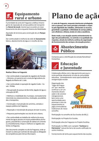 8
Equipamento
rural e urbano
Educação
e Juventude
Plano de ação
A Junta de Freguesia, enquanto interlocutor privilegiado
com as pessoas, tem como princípio orientador o respei-
to pela dignidade dos cidadãos, otimizando os recursos,
garantindo a qualidade e efetividade do serviço público,
com eficiência e eficácia, tendo em vista a excelência.
Deste modo, a sua atuação assenta eminentemente no
rigor dos procedimentos, no controlo e na qualidade das
respostas, através da melhoria contínua da organização
do funcionamento dos serviços e da atuação pronta e
É prioridade da Junta de Freguesia a defesa intransi-
gente da reposição do serviço público de transporte
no Ramal da Lousã, mesmo que se aceite um novo
faseamento da obra enquanto Sistema de Mobilidade.
Aquisição de terrenos para construção de um Parque
Urbano.
Dar continuidade à melhoria da rede de Saneamento
básico, abastecimento de água e à recolha de lixo.
Realizar Obras na Freguesia:
> Dar continuidade à reparação da regadeira do Penedo
– Cômoros, em parceria com a Junta de Agricultores do
Regadio da Ribeira de S. João
> Dar continuidade à reparação do regadio Covão – Ca-
sais - Prilhão
> Recuperação do parque do Barreirão, ligação de água e
colocação de BIP;
> Melhorar a mobilidade dos munícipes, nomeadamente
intervindo nos estacionamentos, sinalização, acessibilida-
des e transportes;
> Construção e manutenção de caminhos, estradas e
espaços públicos da Freguesia;
> Reparação e manutenção de parques de lazer na serra;
> Pequenas pavimentações nas vias de cariz urbano;
> Dar continuidade ao trabalho de melhoria do escoa-
mento de águas pluviais em locais problemáticos da fre-
guesia, procedendo à construção de valetas em cimento
ou emanilhamento; limpar e melhorar os regadios exis-
tentes na freguesia.
(Ver documento completo no site da Freguesia, onde se
incluem as obras por contrato de execução ou delegação
de competências pela Câmara Municipal.)
Colaboração efetiva com o Agrupamento para que a
Junta participe ativamente na vida da comunidade
educativa, nomeadamente nesta oportunidade de
reorganização escolar.
Organização dos
“Jogos da Fregue-
sia” que deverão
continuar a ser um
momento dinami-
zador e de convívio
intergeracional,
bem como uma
oportunidade para
promover e tirar do
esquecimento os
jogos e brincadeiras
tradicionais do nosso
concelho.
Participação no conselho do Eco Escolas da EB1,2.
Participação no Projeto Eco Escolas.
Participação ativa da Freguesia no Projeto Escolhas.
Participação no CMEL com o projeto “Conhecer o
Património” natural da Serra da Lousã e edificado no
centro histórico.
Fornecimento de lenha para aquecimento das escolas.
Contactos para a eletrificação da estrada Ramalhais/
Fontaínhas.
Abastecimento
Público
 