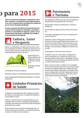 9
Cultura, Lazer
e Desporto
Património
e Turismoo para 2015
Cuidados Primários
de Saúde
Apoiar as coletividades de índole social, cultural, recre-
tiva e desportiva existentes na freguesia, desde que pro-
movam o bem-estar dos residentes e de acordo com as
disponibilidades financeiras da Junta.
Organização do VI
Passeio Pedestre da
Freguesia de Lousã
e Vilarinho, a 26 de
Abril.
Realização da Festa
de Natal.
Promoção de concertos solidários.
Marcação, limpeza e manutenção de percursos pedonais.
Apoio a organizações desportivas da freguesia e a eventos
desportivos.
Recuperação do edifício sede da Junta de Freguesia e
requalificação do Largo Alexandre Herculano.
Recuperação e limpeza de fontanários, alminhas e
lavadouros.
Continuação do registo dos bens imóveis da Fregue-
sia;
Promoção e divulgação do Turismo da Freguesia da
Lousã e Vilarinho.
Fomentar o setor turístico para que este venha a
influenciar de forma significativa outros setores, ten-
do como principal enfoque a Serra da Lousã, e suas
gentes. Com empresas da freguesia, que pretendam
divulgar os seus produtos endógenos e Empresas de
turismo .
Participação em feiras de mostra nacional.
Criação de meios de informação e divulgação em
local consentâneo com a história da Lousã, com o
principal objetivo de promover a divulgação turística,
envolvendo a Junta de Freguesia de Lousã e Vilarinho
e a Câmara Municipal da Lousã.
Dotar o percurso Lousã – Castelo com as condições
básicas essenciais para que venha a ser transformado
em percurso pedestre apetecível, também de noite,
promovendo o debate adequado na sociedade lousa-
nense e englobando a Junta de Freguesia da Lousã e
Vilarinho, Câmara Municipal da Lousã, EDP e Irman-
dade de Nossa Senhora da Piedade.
Campanha de sensibilização sobre cuidados primários
de saúde em articulação com a Unidade de Cuidados à
Comunidade da Lousã.
Prevê-se a assinatura de um novo protocolo com esta
entidade, onde se incluam a produção e distribuição de
conteúdos informativos aos utentes das IPSS da freguesia,
particularmente a idosos.
Neste protocolo será requerida a participação das res-
tantes Freguesias do Concelho, no sentido de potenciar
a saúde e os estilos de vida saudáveis.
eficaz no exercício das atribuições e competências come-
tidas à autarquia. A atuação da junta de freguesia efetua-
se-se mais na resposta célere aos pedidos dos cidadãos do
que em termos de grande planificação.
Cumpre-nos pugnar pela defesa do desenvolvimento do
nosso território cumprindo as atribuições e mantendo o
território e a comunidade em segurança, saúde e com as
infraestruturas importantes à equidade entre cidadão e
ao desenvolvimento da freguesia.
 