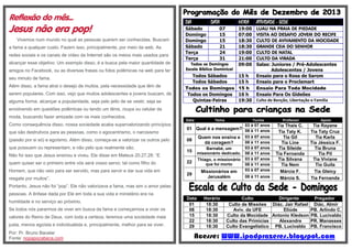 Reflexão do mês...

Jesus não era pop!
Vivemos num mundo no qual as pessoas querem ser conhecidas. Buscam
a fama a qualquer custo. Fazem isso, principalmente, por meio da web. As
redes sociais e os canais de vídeo da Internet são os meios mais usados para
alcançar esse objetivo. Um exemplo disso, é a busca pela maior quantidade de
amigos no Facebook, ou as diversas frases ou fotos polêmicas na web para ter
seu minuto de fama.
Além disso, a fama atrai o desejo de muitos, pela necessidade que têm de
serem populares. Com isso, vejo que muitos adolescentes e jovens buscam, de
alguma forma, alcançar a popularidade, seja pelo jeito de se vestir, seja se

DIA

DATA

Sábado
Domingo
Domingo
Sábado
Terça
Terça

HORA

07
15
15
21
24
31

ATIVIDADE - SEDE

19:00
07:00
18:30
18:30
19:00
21:00
09:00

LUAU NA PRAIA DE PIEDADE
VISITA AO DESAFIO JOVEM DO RECIFE
CULTO DE AVIVAMENTO DA MOCIDADE
GRANDE CEIA DO SENHOR
CULTO DE NATAL
CULTO DA VIRADA
Todos os Domingos
Salas: Juniores / Pré-Adolescentes
Escola Bíblica Dominical
Adolescentes / Jovens
Todos Sábados
15 h
Ensaio para o Rosa de Sarom
Todos Sábados
15 h
Ensaio para o Proclamart
Todos os Domingos 15 h
Ensaio Para Toda Mocidade
Todos os Domingos 16 h
Ensaio Para Os Gideões
Quintas-Feiras
19:30 Culto de Benção, Libertação e Família

envolvendo em questões polêmicas ou tendo um tênis, roupa ou celular da
moda, buscando fazer amizade com os mais conhecidos.
Como consequência disso, nossa sociedade acaba supervalorizando princípios
que são destrutivos para as pessoas, como o egocentrismo, o narcisismo
(paixão por si só) e egoísmo. Além disso, começa-se a valorizar os outros pelo
que possuem ou representam, e não pelo que realmente são.
Não foi isso que Jesus ensinou e viveu. Ele disse em Mateus 20.27,28: “E
quem quiser ser o primeiro entre vós será vosso servo; tal como filho do
Homem, que não veio para ser servido, mas para servir e dar sua vida em
resgate por muitos”.

Data

01
08
15
22
29

Tema

Turma
03 à 07 anos
Qual é a mensagem? 08 à 11 anos
Quem nos ensina e 03 à 07 anos
08 à 11 anos
dá coragem?
03 à 07 anos
Barnabé, um
missionário dedicado. 08 à 11 anos
Thiago, o missionário 03 à 07 anos
que foi morto
08 à 11 anos
03 à 07 anos
Missionários em

Professor

Apoio

Jerusalém

Tia Thaís C.
Tia Taty K.
Tia Gil
Tia Line
Tia Sileide
Tia Fernanda
Tia Silvana
Tia Nem
Márcia F.
Márcia S.

Tia Rayane
Tia Taty Cruz
Tia Karla
Tia Jéssica F.
Tia Bruna
Tia Pil
Tia Viviane
Tio Guila
Tia Gleicy
Tia Fernanda

08 à 11 anos

Portanto, Jesus não foi “pop”. Ele não valorizava a fama, mas sim o amor pelas
pessoas. A ênfase dada por Ele em toda a sua vida e ministério era na
humildade e no serviço ao próximo.
Se todos nós pararmos de viver em busca da fama e começarmos a viver os
valores do Reino de Deus, com toda a certeza, teremos uma sociedade mais
justa, menos egoísta e individualista e, principalmente, melhor para se viver.
Por: Pr. Bruno Bacelar
Fonte: nopapocabeca.com

Data
01
08
15
22
29

Horário
18:30
18:30
18:30
18:30
18:30

Culto
Dirigente
Culto de Missões Diác. Jair Rafael
Aviv. da UFE
Eliúde
Culto da Mocidade Antonio Kledson
Culto das Primícias
Alexandre
Culto Evangelístico PB. Lucivaldo

Pregador
Diác. Almir
PB. Arlindo C.
PB. Lucivaldo
PR. Manasses
PB. Francisco

Acesse: WWW.ipadprazeres.blogspot.com

 