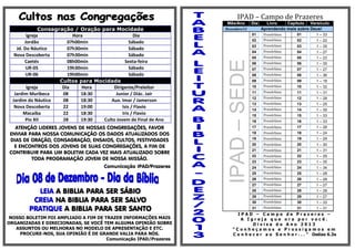 IPAD – Campo de Prazeres
Mês/Ano

ATENÇÃO LIDERES JOVENS DE NOSSAS CONGREGAÇÕES, FAVOR
ENVIAR PARA NOSSA COMUNICAÇÃO OS DADOS ATUALIZADOS DOS
DIAS DE ORAÇÃO, CONSAGRAÇÃO, ENSAIOS, CULTOS, FESTIVIDADES
E ENCONTROS DOS JOVENS DE SUAS CONGREGAÇÕES, A FIM DE
CONTRIBUIR PARA UM BOLETIM CADA VEZ MAIS ATUALIZADO SOBRE
TODA PROGRAMAÇÃO JOVEM DE NOSSA MISSÃO.
Comunicação IPAD/Prazeres

LEIA A BIBLIA PARA SER SÁBIO
CREIA NA BIBLIA PARA SER SALVO
PRATIQUE A BIBLIA PARA SER SANTO

----------------------------------------------------------------------------------------------------------------------------------------------------------------------------------------------------------------------------------------------------------------------

NOSSO BOLETIM FOI AMPLIADO A FIM DE TRAZER INFORMAÇÕES MAIS
ORGANIZADAS E DIRECIONADAS, SE VOCÊ TEM ALGUMA OPINIÃO SOBRE
ASSUNTOS OU MELHORAS NO MODELO DE APRESENTAÇÃO E ETC.
PROCURE-NOS, SUA OPINIÃO É DE GRANDE VALIA PARA NÓS.
Comunicação IPAD/Prazeres

Dezembro/13

Livro
Capitulo Versículo
Aprendendo mais sobre Deus!
Provérbios
Provérbios

01

1 – 33

02

02

1 – 22

03

Provérbios

03

1 – 35

04

Provérbios

04

1 – 27

05

Provérbios

05

1 – 23

06

Provérbios

06

1 – 35

07

Provérbios

07

1 – 27

08

Provérbios

08

1 – 36

09

Provérbios

09

1 – 18

10

Provérbios

10

1 – 32

11

Provérbios

11

1 – 31

12

Provérbios

12

1 – 28

13

Provérbios

13

1 – 25

14

Provérbios

14

1 – 35

15

Provérbios

15

1 – 33

16

Provérbios

16

1 – 33

17

Provérbios

17

1 – 28

18

Provérbios

18

1 – 24

19

Provérbios

19

1 – 29

20

Provérbios

20

1 – 30

21

Provérbios

21

1 – 31

22

22

1 – 29

23

Provérbios
Provérbios

23

1 – 35

24

Provérbios

24

1 – 34

25

Provérbios

25

1 – 28

26

Provérbios

26

1 – 28

27

Provérbios

27

1 – 27

28

Provérbios

28

1 – 28

29

Provérbios

29

1 – 27

30

Provérbios

30

1 – 33

31

Provérbios

31

1 – 31

01

IPAD – SEDE

Consagração / Oração para Mocidade
Igreja
Hora
Dia
Jordão
07h00min
Sábado
Jd. Do Náutico
07h30min
Sábado
Nova Descoberta
07h30min
Sábado
Caetés
08h00min
Sexta-feira
UR-05
19h30min
Sábado
UR-06
19h00min
Sábado
Cultos para Mocidade
Igreja
Dia
Hora
Dirigente/Preleitor
Jardim Muribeca
08
18:30
Junior / Diác. Jair
Jardim do Náutico
08
18:30
Aux. Imar / Jamerson
Nova Descoberta
22
19:00
Isis / Flavio
Macaíba
22
18:30
Iris / Flavio
Pio XII
28
19:30
Culto Jovem de Final de Ano

Dia

IPAD – Campo de Prazeres –
A Igreja que ora por você.
Divisa do Ano 2013
“Conheçamos e Prossigamos em
C o n h e c e r a o S e n h o r . . . ” Oséias 6.3a

 