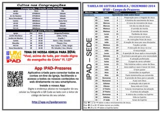Consagração / Oração para Mocidade Igreja Hora Dia 
Jordão 
07h00min 
Sábado 
Jd. Do Náutico 
07h30min 
Sábado 
Nova Descoberta 
07h30min 
Sábado 
Caetés 
08h00min 
Sexta-feira 
UR-05 
19h30min 
Sábado 
UR-06 
19h00min 
Sábado 
PIO XII 
08h00min 
Domingo Cultos para Mocidade Igreja Dia Hora Dirigente/Preleitor 
Jardim Muribeca 
14 
18:30 
Jailda / Emily 
Jardim do Náutico 
14 
18:30 
Dryelle / - 
Caetés 
14 
18:30 
Elaine / Diác. Enivaldo 
Macaíba 
28 
19:00 
Thayna / Eva 
PIO XII 
28 
18:30 
Aux. Isaias T. / Diác. Sergio 
Nova Descoberta 
28 
18:30 
PB. Ednaldo / Aux. Silvano 
TEMA DE NOSSA IGREJA PARA 2014: 
“Vivei, acima de tudo, por modo digno do evangelho de Cristo” Fl. 1.27ª 
=-=-=-=-=-=-=-=-=-=-=-=-=-=-=-==-=-=-=-=-=-=-=-=-=-=-=-=-=-=-=-=-=-=-=-=-=-=-=-=-=-=-==-=-=-=-=-=-=-=-=-=-=-=-=-=-=-= 
App IPAD-Prazeres 
Aplicativo criado para conectar todas as contas on-line da igreja, facilitando o acesso a todos os nossos conteúdos na web diretamente no seu smartphone. 
Instale o nosso App 
Digite o endereço abaixo no navegador do seu celular ou fotografe o QR Code ao lado com o leitor de código de barras do seu celular. 
http://app.vc/ipadprazeres 
TABELA DE LEITURA BIBLICA / DEZEMBRO 2014 IPAD – Campo de Prazeres Mês/Ano Dia Livro Capitulo Assunto Dezembro/14 Aprendendo mais sobre Deus! 
IPAD – SEDE 
01 
Lucas 
1 
Preparação para a chegada de Jesus 
02 
Lucas 
2 
A história do nascimento de Jesus 
03 
Marcos 
1 
O inicio do ministério de Jesus 
04 
Marcos 
9 
Um dia na vida de Jesus 
05 
Mateus 
5 
O sermão do monte 
06 
Mateus 
6 
O sermão do monte 
07 
Lucas 
15 
Parábolas de Jesus 
08 
João 
3 
Uma conversa com Jesus 
09 
João 
14 
As instruções finais de Jesus 
10 
João 
17 
A oração de Jesus por seus discípulos 
11 
Mateus 
26 
Traição e prisão 
12 
Mateus 
27 
A execução de Jesus na cruz 
13 
João 
20 
A ressurreição 
14 
Lucas 
24 
A aparição de Jesus após a ressurreição 
15 
Gênesis 
3 
O primeiro pecado gera uma necessidade 
16 
Isaías 
52 
A salvação profetizada 
17 
Isaías 
53 
O papel do servo sofredor 
18 
Lucas 
15 
Três histórias sobre o amor de Deus 
19 
João 
3 
Jesus explica o que é nascer de novo 
20 
João 
10 
O bom pastor 
21 
Atos 
8 
Conversões se espalham 
22 
Atos 
26 
Paulo testemunha sua conversão 
23 
Romanos 
3 
A provisão de Deus para o pecado 
24 
Romanos 
5 
A paz com Deus 
25 
Gálatas 
3 
A salvação não é pela lei 
26 
Efésios 
2 
Nova vida em Cristo 
27 
1ª Pedro 
1 
Futuras recompensas da salvação 
28 
2ª Pedro 
1 
A certeza da salvação 
29 
Romanos 
8 
A vitória dos cristãos no Espírito 
30 
Gálatas 
5 
Vida no Espírito 
31 
1ª João 
4 
Sinais do Espírito 
Dias  1 a 14  Sobre a vida e ensinamentos de Jesus; 
Dias  15 a 28  Sobre tornar-se cristão; 
Dias  29 a 31  Sobre o Espírito Santo 

