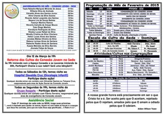 ANIVERSARIANTES DO MÊS – CONEXÃO JOVEM - SEDE
Tayla Natasha Marques Miranda de Jesus 01/fev
Willams Silva de Andrade 04/fev
Ednaldo Alves dos Santos Junior 06/fev
Aline Chaves da Silva Soares 08/fev
Ricardo Adriel Leopoldo dos Santos 10/fev
Nayara Lira de Souza Batista 10/fev
Yasmyn Martins Ramos 12/fev
Weverly Camylla de Araujo Moura 12/fev
Caio Diogo Martins 16/fev
Karolayne Rodrigues da Silva 16/fev
Wesley Lucas Rafael da Silva 17/fev
Minelly Cristina da Silva Vitoriano 18/fev
Heitor Lucas Alves dos Santos 20/fev
Jonatas Matias Oliveira da Silva 21/fev
Rebeca Larissa Alves de Santana 22/fev
Rabeche Raabe Alves de Santana 22/fev
Kassia Meireles da Silva Barreto 23/fev
Jhonata Felipe de Souza 24/fev
•Você é Jovem da sede, faz aniversário e seu nome não está aqui. Procure a secretária da Conexão Jovem!
§§§§§§§§§§§§§§§§§§§§§§§§§§§§§§§§§§§§§§§§§§§§§§§§§§§§§§§§§§§§§§§§§§§§§§§§§§§§§§§§§§§§§§§§§§§§§§§§§§§§§§§§§§§§§§§§§§§§§§§§§§§§
Dia 12 de Março às 19h
Retorno dos Cultos da Conexão Jovem na Sede
Às 19h iniciando com o Espaço Conexão e os Louvores iniciando às
20h, Participe!!! Chame a sua rede!!! Será uma bênção!!!!
§§§§§§§§§§§§§§§§§§§§§§§§§§§§§§§§§§§§§§§§§§§§§§§§§§§§§§§§§§§§§§§§§§§§§§§§§§§§§§§§§§§§§§§§§§§§§§§§§§§§§§§§§§§§§§§§§§§§§§§§§§§§
Todos os Sábados às 13h, temos visita ao
Hospital Oswaldo Cruz (Oncologia Infantil)
Participe desta ação!
Qualquer dúvida entrar em contato com Gilvanise Santos ou Tatyane Cruz,
responsáveis pela área de Ação Social da Conexão Jovem.
§§§§§§§§§§§§§§§§§§§§§§§§§§§§§§§§§§§§§§§§§§§§§§§§§§§§§§§§§§§§§§§§§§§§§§§§§§§§§§§§§§§§§§§§§§§§§§§§§§§§§§§§§§§§§§§§§§§§§§§§§§§§§
Todas as Segundas às 19h, temos visita do
Grupo Resgate – Participe desta ação!
Qualquer dúvida entrar em contato com Flávio Ferreira, responsável pela
área de evangelismo da Conexão Jovem
§§§§§§§§§§§§§§§§§§§§§§§§§§§§§§§§§§§§§§§§§§§§§§§§§§§§§§§§§§§§§§§§§§§§§§§§§§§§§§§§§§§§§§§§§§§§§§§§§§§§§§§§§§§§§§
Assistência Social
Todo 3º domingo de cada mês na SEDE, traga suas primícias.
“...você é chamado para ajudar os outros, façam-no com todas as forças e a energia
que Deus lhe concede, para que em tudo Deus seja glorificado... I Pedro 4.11”.
DIADIADIADIA DATADATADATADATA HORAHORAHORAHORA ATIVIDADEATIVIDADEATIVIDADEATIVIDADE ---- SEDESEDESEDESEDE
Sábado 13 06:00 CONSAGRAÇÃO DA CONEXÃO JOVEM
Domingo 13 e 14 09:00 TREINAMENTO DOS NOVOS LÍDERES DO BEHAEL
Sábado 20 19:00 SANTA CEIA DO SENHOR
Domingo 28 18:30 AVIVAMENTO DA CONEXÃO JOVEM
Sábado 27 06:00 CONSAGRAÇÃO DA CONEXÃO JOVEM
Sábado 27 09:30 TREINAMENTO DE TODOS OS LÍDERES DO BEHAEL
Todos os Domingos
Escola Bíblica Dominical
09:00 Salas: Juniores / Pré-Adolescentes
Adolescentes / Jovens
Todos Sábados 15 h Ensaio para o Rosa de Sarom
Todos os Domingos 16 h Ensaio dos Gideões
Quintas-Feiras 19:30 Culto de Benção, Libertação e Família
Data Horário Culto Dirigente Pregador
07 18:30 Culto de Missões Aldir Ferreira Diác. Almir
14 18:30 Aviv. Da UFE Eliude Pb. Isael
21 18:30 Culto das Primícias Pb. Edson F. Pr. Manasses
28 18:30 Aviv. da Conexão Jovem Jansen Pr. Manassés
Cultos da Conexão Jovem
Igreja Dia Hora Dirigente/Preleitor
Jardim do Náutico 14 18:30 Gessica / Aux. Leandro A.
Caetés 14 18:30 Daniel / Diác. Eliel
Jardim Muribeca 21 18:30 Jamerson / Diác. Jair Rafael
Jordão 28 19:30 Kelly / Aldir Ferreira
PIO XII 28 18:30 Aux. Fabio / Diác. Daniel
Nova Descoberta 28 18:30 Márcia Nascimento / Pb. Ednaldo L.
Macaíba 28 18:30 Eva / Diác. Jair Rafael
Consagração / Oração da Conexão Jovem
Igreja Hora Dia
Jordão 07h00min Sábado
UR-05 19h30min Terça-Feira
UR-06 19h00min Sábado
PIO XII 08h00min Domingo
A nossa grande honra está precisamente em ser o que
Cristo foi e é. Ser aceito pelo que O aceitam, rejeitado
pelos que O rejeitam, amados pelo que O amam e odiado
pelos que O odeiam.
Aiden Wilson Tozer
 