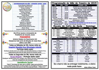 ANIVERSARIANTES DO MÊS – CONEXÃO JOVEM - SEDE
Lucas Bezerra Baldovino 01/01
Claudemir Albuquerque 02/01
Viviane Andreza 03/01
Taciana Neves da Silva 05/01
Abinoan Pereira Felix 07/01
Viviane Vanessa 08/01
Kihoma Mikael Albino 08/01
Cybelle Maria 15/01
Deyvson Lopes da Conceição 16/01
Ana Caroline dos S. S 18/01
Thalita Rafael 23/01
Emily Christine 23/01
Tayanne S. Vitoriano 23/01
Deymerson Ribeiro 25/01
Rosemberg Jefferson 25/01
Alessandra Ferreira Alves da Silva 26/01
Renan Alves 27/01
Antonio Kledson do Nascimento 29/01
•Você é Jovem da sede, faz aniversário e seu nome não está aqui. Procure a secretária da Conexão Jovem!
§§§§§§§§§§§§§§§§§§§§§§§§§§§§§§§§§§§§§§§§§§§§§§§§§§§§§§§§§§§§§§§§§§§§§§§§§§§§§§§§§§§§§§§§§§§§§§§§§§§§§§§§§§§§§§§§§§§§§§§§§§§§
Dia 29 de Janeiro é Aniversário do
Presidente da Conexão Jovem
PARABÉNS
Antonio Kledson do Nascimento (JU)
Desejamos toda sorte de bênçãos do nosso Deus
sobre a sua vida!
§§§§§§§§§§§§§§§§§§§§§§§§§§§§§§§§§§§§§§§§§§§§§§§§§§§§§§§§§§§§§§§§§§§§§§§§§§§§§§§§§§§§§§§§§§§§§§§§§§§§§§§§§§§§§§
Todos os Sábados às 13h, temos visita ao
Hospital Oswaldo Cruz (Oncologia Infantil)
Participe desta ação!
Qualquer dúvida entrar em contato com Gilvanise Santos ou Tatyane Cruz,
responsáveis pela área de Ação Social da Conexão Jovem.
§§§§§§§§§§§§§§§§§§§§§§§§§§§§§§§§§§§§§§§§§§§§§§§§§§§§§§§§§§§§§§§§§§§§§§§§§§§§§§§§§§§§§§§§§§§§§§§§§§§§§§§§§§§§§§§§§§§§§§§§§§§§§
Todas as Segundas às 19h, temos visita do
Grupo Resgate – Participe desta ação!
Qualquer dúvida entrar em contato com Flávio Ferreira, responsável pela
área de evangelismo da Conexão Jovem
§§§§§§§§§§§§§§§§§§§§§§§§§§§§§§§§§§§§§§§§§§§§§§§§§§§§§§§§§§§§§§§§§§§§§§§§§§§§§§§§§§§§§§§§§§§§§§§§§§§§§§§§§§§§§§
Assistência Social
Todo 3º domingo de cada mês na SEDE, traga suas primícias.
“...você é chamado para ajudar os outros, façam-no com todas as forças e a energia
que Deus lhe concede, para que em tudo Deus seja glorificado... I Pedro 4.11”.
DIADIADIADIA DATADATADATADATA HORAHORAHORAHORA ATIVIDADEATIVIDADEATIVIDADEATIVIDADE ---- SEDESEDESEDESEDE
Sábado 09 06:00 RETORNO DA CONSAGRAÇÃO EM 2016
Domingo 10 09:00 ESCOLA BÍBLICA DOMINICAL ESPECIAL
Sábado 09 19:00 CINE CONEXÃO JOVEM – FILME: VOCÊ ACREDITA?
Sábado 23 - BATE PAPO CONEXÃO JOVEM
Sábado 16 19:00 SANTA CEIA DO SENHOR
Domingo 24 18:30 AVIVAMENTO DA CONEXÃO JOVEM
Sábado 23 06:00 CONSAGRAÇÃO DA CONEXÃO JOVEM
Domingo 17 09:00 ASSEMBLEIA GERAL
Todos os Domingos
Escola Bíblica Dominical
09:00 Salas: Juniores / Pré-Adolescentes
Adolescentes / Jovens
Todos Sábados 15 h Ensaio para o Rosa de Sarom
Todos os Domingos 16 h OS ENSAIOS DOS GIDEÕES VOLTAM NO DIA 10/01
Quintas-Feiras 19:30 Culto de Benção, Libertação e Família
Data Horário Culto Dirigente Pregador
03 18:30 Culto de Missões Dorinha Diác. Almir
10 18:30 Aviv. Da UFE Valdenice Pr. Manassés S.
17 18:30 Culto das Primícias Marlon Pr. Manassés S
24 18:30 Aviv. da Conexão Jovem Antônio K. Pb. Francisco A.
31 18:00 Culto Solene Jamesson F. Pb. Edson F.
Cultos da Conexão Jovem
Igreja Dia Hora Dirigente/Preleitor
Jardim do Náutico 10 18:30 Augusto / Ademir
Caetés 10 18:30 Elaine / Diác. Eliel
Jardim Muribeca 17 18:30 Simone / Diác. Almir F.
Jordão 24 19:30 Emily / Aux. Isaias
Nova Roma 10 18:30 Gabriel / Breno
PIO XII 24 18:30 Jessica / Josiane C.
Nova Descoberta 31 18:30 Dayhana / Pb. Ednaldo B.
Macaíba 24 18:30 Giselly / Diác. Claudio L.
Consagração / Oração da Conexão Jovem
Igreja Hora Dia
Jordão 07h00min Sábado
UR-05 19h30min Terça-Feira
UR-06 19h00min Sábado
PIO XII 08h00min Domingo
Se o barro não se entregar totalmente, o oleiro
nada pode fazer. Aiden Wilson Tozer
 