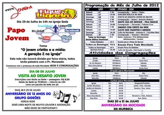 DIA            DATA         HORA ATIVIDADE - SEDE
                                                                     Sábado         07           7:30    Consagração – Heitor / Pedro
                                                                     Sábado         07           19:00   GINCANA BÍBLICA NA SEDE
                                                                     Domingo        08           7:00    VISITA AO DESAFIO JOVEM DO RECIFE
                                                                     Sábado         14           7:30    Consagração – Jaiane / Antonio Kledson
         Dia 29 de Julho às 14h na igreja Sede                       Domingo        15           9:00    SANTA CEIA DO SENHOR – PELA MANHÃ
                                                                     Sábado         21           19:00   Consagração – Fernanda / Tatiane Cruz



Papo
                                                                     Sábado         21           7:30    SABADO COM CRISTO NA SEDE
                                                                     Sábado         21           14:00   CULTO DOS TALENTOS E AMIGOS
                                                                     Domingo        22           18:30   Culto da Mocidade – Antonio K. / Euclides Neto
                                                                     Sábado         28           7:30    Consagração – Ananias / Gilvanise

Jovem                                                                   Todos os Domingos
                                                                     Escola Bíblica Dominical
                                                                           Todos Sábados
                                                                                                 9h

                                                                                                 15 h
                                                                                                         Salas: Juniores / Pré-Adolescentes
                                                                                                                Adolescentes / Jovens
                                                                                                         Ensaio para o Rosa de Sarom
                                                                     Todos os Domingos 15 h              Ensaio Para Toda Mocidade
                              Tema                                     Todos os Domingos         16 h    Ensaio Para Os Gideões
             “O jovem cristão e a mídia:                                 Quintas-Feiras          19:30   Culto de Benção, Libertação e Família

               A geração Z na igreja”                                                                  Consagração
   Este mês não haverá divisão por faixa etária, todos                       Igreja                    Hora                        Dia
                                                                            Jordão                  07h30min                   sexta-feira
          terão palestra com o Pr. Manassés                             Jd. Do Náutico              07h30min                     Sábado
Contamos com a presença de toda Mocidade SEDE E CONGREGAÇÕES           Nova Descoberta              07h30min                     Sábado
 ****************************************************************           Caetés                  08h00min                   Sexta-feira
                                                                                                  Oração para Mocidade
                     DIA 08 DE JULHO                                         Igreja                    Hora                        Dia
           VISITA AO DESAFIO JOVEM                                          Dois Rios
                                                                            Macaíba
                                                                                                    19h30min
                                                                                                    19h00min
                                                                                                                              Sexta-Feira
                                                                                                                                 Sábado
        Inscrições com Karla na Sede – passagem: R$ 8,00
                                                                                                   Cultos para Mocidade
            Saída da Sede às 7h30min – retorno às 15h                      Igreja               Dia         Hora        Dirigente/Preleitor
                  Leve um pacote de leite em pó                       Jardim Muribeca           22          18:30      Jailda / Diác. Edvaldo
 *****************************************************************   Jardim do Náutico          08          18:30       Gessica / Aux. Isaias
       DIAS 28 E 29 DE JULHO                                               Caetés               08          18:30                -/-
ANIVERSÁRIO DE 13 ANOS DO                                                 Macaíba
                                                                      Nova Descoberta
                                                                                                22
                                                                                                22
                                                                                                            18:30
                                                                                                            18:30
                                                                                                                                 -/-
                                                                                                                      Renata D. / Diác. Rubens
     GRUPO GIDEÕES                                                        Dois Rios             29          18:30            Aux. Denis
           IGREJA SEDE                                                                      DIAS 20 e 21 de JULHO
     SERÁ UMA NOITE DE MUITO LOUVOR E ADORAÇÃO                                           ANIVERSÁRIO DA MOCIDADE
              NÃO DEIXE DE PARTICIPAR!!!                                                             EM MURIBECA
 