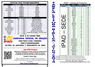 Consagração / Oração para Mocidade
Igreja Hora Dia
Jordão 07h00min Sábado
Jd. Do Náutico 07h30min Sábado
Nova Descoberta 07h30min Sábado
Caetés 08h00min Sexta-feira
UR-05 19h30min Sábado
UR-06 19h00min Sábado
PIO XII 08h00min Domingo
Cultos para Mocidade
Igreja Dia Hora Dirigente/Preleitor
Jardim Muribeca 13 18:30 Jailda / Pb. Roberto
Jardim do Náutico 13 18:30 Márcia / Diác. Imar
Caetés 13 18:30 Daniel / Diác. Enivaldo
UR 05 26 19:00 Betânia / Aux. Leandro
Macaíba 27 18:30 Eva / Pb. Ednaldo Luiz
Nova Descoberta 19 19:00 - / Evang. Lindinaldo
Nova Descoberta 27 18:30 Gabriel / Diác. Neto
Nova Roma 05 19:00 Avivamento da Mocidade
Macaíba 12 19:00 Estudo para Mocidade – Iris/ Diác. Jonas
Jordão 30 19:30 - / -
DE 01 À 31 / JULHO / 2014DE 01 À 31 / JULHO / 2014DE 01 À 31 / JULHO / 2014DE 01 À 31 / JULHO / 2014
CAMPANHA ESPECIAL DE ORAÇÃOCAMPANHA ESPECIAL DE ORAÇÃOCAMPANHA ESPECIAL DE ORAÇÃOCAMPANHA ESPECIAL DE ORAÇÃO
PARA TODA A IPAD / PRAZERES
(SEDE E CONGREGAÇÕES)
EM PROL DE SANTIDADE E CRESCIMENTO DA OBRA
=-=-=-=-=-=-=-=-=-=-=-=-=-=-=-=-=-=-=-=-=-=-=-=-=-=-=-=-=-=-=-=-=-=-=-=-=-
App IPAD-Prazeres
Aplicativo criado para conectar todas as contas on-line
da igreja, facilitando o acesso a todos os nossos
conteúdos na web diretamente no seu smartphone.
Instale o nosso App
Digite o endereço abaixo no navegador do seu celular ou
fotografe o QR Code ao lado com o leitor de código de barras do
seu celular.
http://app.vc/ipadprazeres
IPAD – Campo de Prazeres
Mês/Ano Dia Livro Capitulo Versículo
Julho/14 Aprendendo mais sobre Deus!
IPAD–SEDE
01 Lucas 1 1 – 80
02 Lucas 2 1 – 52
03 Marcos 1 1 – 45
04 Marcos 9 1 – 50
05 Mateus 5 1 – 48
06 Mateus 6 1 – 34
07 Lucas 15 1 – 32
08 João 3 1 – 36
09 João 14 1 – 31
10 João 17 1 – 26
11 Mateus 26 1 – 75
12 Mateus 27 1 – 66
13 João 20 1 – 31
14 Lucas 24 1 – 53
15 Atos 9 1 – 43
16 Atos 16 1 – 40
17 Atos 17 1 – 34
18 Atos 26 1 – 32
19 Atos 27 1 – 44
20 Atos 28 1 – 31
21 Romanos 3 1 – 31
22 Romanos 7 1 – 25
23 Romanos 8 1 – 39
24 I Coríntios 13 1 – 13
25 I Coríntios 15 1 – 58
26 Gálatas 5 1 – 26
27 Efésios 3 1 – 21
28 Filipenses 2 1 – 30
29 Gênesis 1 1 – 31
30 Gênesis 2 1 – 25
31 Gênesis 3 1 – 24
Dias 1 a 14 Sobre a vida e ensinamentos de Jesus;
Dias 15 a 28 Sobre a vida e ensinamentos de Paulo;
Dias 29 a 31 História da criação e a origem do pecado.
D i v i s a d o A n o 2 0 1 4 :
“Vivei, acima de tudo, por modo digno do evangelho de Cristo” Fl. 1.27a
 