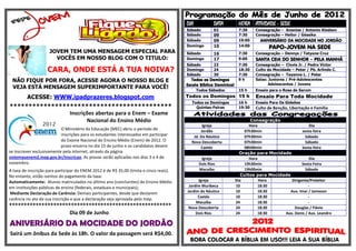 DIA            DATA         HORA ATIVIDADE - SEDE
                                                                                         Sábado         02           7:30    Consagração – Ananias / Antonio Kledson
                                                                                         Sábado         09           7:30    Consagração – Heitor / Géssika
                                                                                         Sábado         09           19:00      ANIVERSÁRIO DA MOCIDADE NO JORDÃO
                                                                                         Domingo        10           14:00
                                                                                                                                    PAPO-JOVEM NA SEDE
                     JOVEM TEM UMA MENSAGEM ESPECIAL PARA                                Sábado         16           7:30    Consagração – Dennys / Tatyane Cruz
                       VOCÊS EM NOSSO BLOG COM O TITULO:                                 Domingo        17           9:00    SANTA CEIA DO SENHOR – PELA MANHÃ
                                                                                         Sábado         23           7:30    Consagração – Clovis Jr. / Pedro Victor
                    CARA, ONDE ESTÁ A TUA NOIVA?                                         Domingo        24           18:30   Culto da Mocidade – Peter / Pb. Arlindo C.
                                                                                         Sábado         30           7:30    Consagração – Tayanne L. / Peter
 NÃO FIQUE POR FORA, ACESSE AGORA O NOSSO BLOG E                                            Todos os Domingos        9h      Salas: Juniores / Pré-Adolescentes
                                                                                         Escola Bíblica Dominical                   Adolescentes / Jovens
 VEJA ESTÁ MENSAGEM SUPERIMPORTANTE PARA VOCÊ!                                                 Todos Sábados         15 h    Ensaio para o Rosa de Sarom
         ACESSE: WWW.ipadprazeres.blogspot.com                                           Todos os Domingos 15 h              Ensaio Para Toda Mocidade
                                                                                           Todos os Domingos         16 h    Ensaio Para Os Gideões
*******************************************                                                  Quintas-Feiras          19:30   Culto de Benção, Libertação e Família
                Inscrições abertas para o Enem – Exame
                       Nacional do Ensino Médio                                                                            Consagração
                                                                                                 Igreja                    Hora                        Dia
                           O Ministério da Educação (MEC) abriu o período de                    Jordão                  07h30min                   sexta-feira
                           inscrições para os estudantes interessados em participar         Jd. Do Náutico              07h30min                     Sábado
                           do Exame Nacional do Ensino Médio (Enem) de 2012. O             Nova Descoberta              07h30min                     Sábado
                           prazo encerra no dia 15 de junho e os candidatos devem               Caetés                  08h00min                   Sexta-feira
se inscrever exclusivamente pela internet, através da página                                                          Oração para Mocidade
sistemasenem2.inep.gov.br/inscricao. As provas serão aplicadas nos dias 3 e 4 de                 Igreja                    Hora                        Dia
novembro.                                                                                       Dois Rios               19h30min                   Sexta-Feira
A taxa de inscrição para participar do ENEM 2012 é de R$ 35,00 (trinta e cinco reais).          Macaíba                 19h00min                     Sábado
No entanto, estão isentos do pagamento da taxa:                                                                        Cultos para Mocidade
Automaticamente: Alunos matriculados no último ano (concluintes) do Ensino Médio               Igreja               Dia         Hora         Dirigente/Preleitor
em instituições públicas de ensino (federais, estaduais e municipais);                    Jardim Muribeca           10          18:30                 -
                                                                                         Jardim do Náutico          10          18:30       Aux. Imar / Jameson
 Mediante Declaração de Carência: Demais participantes, desde que declarem
                                                                                               Caetés               10          18:30                 -
carência no ato de sua inscrição e que a declaração seja aprovada pelo Inep.
                                                                                              Macaíba               24          18:30                 -
*******************************************************                                   Nova Descoberta           24          18:30         Douglas / Flávio
                     Dia 09 de Junho                                                          Dois Rios             24          18:30    Aux. Denis / Aux. Leandro

ANIVERSÁRIO DA MOCIDADE DO JORDÃO
Sairá um ônibus da Sede às 18h. O valor da passagem será R$4,00.
                                                                                          BORA COLOCAR A BÍBLIA EM USO!!! LEIA A SUA BÍBLIA
 