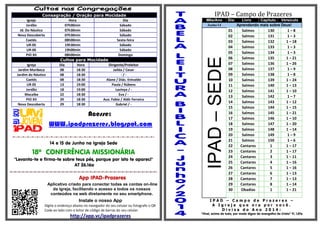 Consagração / Oração para Mocidade
Igreja Hora Dia
Jordão 07h00min Sábado
Jd. Do Náutico 07h30min Sábado
Nova Descoberta 07h30min Sábado
Caetés 08h00min Sexta-feira
UR-05 19h30min Sábado
UR-06 19h00min Sábado
PIO XII 08h00min Domingo
Cultos para Mocidade
Igreja Dia Hora Dirigente/Preleitor
Jardim Muribeca 08 18:30 Jailda / Cesar
Jardim do Náutico 08 18:30 - / -
Caetés 08 18:30 Alane / Diác. Enivaldo
UR 05 13 19:00 Paula / Rúbens
Jordão 18 19:00 Lavinya / -
Macaíba 22 18:30 Eva / -
PIO XII 29 18:30 Aux. Fabio / Aldir Ferreira
Nova Descoberta 29 18:30 Gabriel / -
Acesse:
WWW.ipadprazeres.blogspot.com
=-=-=-=-=-=-=-=-=-=-=-=-=-=-=-=-=-=-=-=-=-=-=-=-=-=-=-=-=-=-
14 e 15 de Junho na Igreja Sede
18º CONFERÊNCIA MISSIONÁRIA
"Levanta-te e firma-te sobre teus pés, porque por isto te apareci"
AT 26.16a
=-=-=-=-=-=-=-=-=-=-=-=-=-=-=-=-=-=-=-=-=-=-=-=-=-=-=-=-=-=-=-=-=-=-=-=-=-
App IPAD-Prazeres
Aplicativo criado para conectar todas as contas on-line
da igreja, facilitando o acesso a todos os nossos
conteúdos na web diretamente no seu smartphone.
Instale o nosso App
Digite o endereço abaixo no navegador do seu celular ou fotografe o QR
Code ao lado com o leitor de código de barras do seu celular.
http://app.vc/ipadprazeres
IPAD – Campo de Prazeres
Mês/Ano Dia Livro Capitulo Versículo
Junho/14 Aprendendo mais sobre Deus!
IPAD–SEDE
01 Salmos 130 1 – 8
02 Salmos 131 1 – 3
03 Salmos 132 1 – 18
04 Salmos 133 1 – 3
05 Salmos 134 1 – 3
06 Salmos 135 1 – 21
07 Salmos 136 1 – 26
08 Salmos 137 1 – 9
09 Salmos 138 1 – 8
10 Salmos 139 1 – 24
11 Salmos 140 1 – 13
12 Salmos 141 1 – 10
13 Salmos 142 1 – 7
14 Salmos 143 1 – 12
15 Salmos 144 1 – 15
16 Salmos 145 1 – 21
17 Salmos 146 1 – 10
18 Salmos 147 1 – 20
19 Salmos 148 1 – 14
20 Salmos 149 1 – 9
21 Salmos 150 1 – 6
22 Cantares 1 1 – 17
23 Cantares 2 1 – 17
24 Cantares 3 1 – 11
25 Cantares 4 1 – 16
26 Cantares 5 1 – 16
27 Cantares 6 1 – 13
28 Cantares 7 1 – 13
29 Cantares 8 1 – 14
30 Obadias 1 1 – 21
I P A D – C a m p o d e P r a z e r e s –
A I g r e j a q u e o r a p o r v o c ê .
D i v i s a d o A n o 2 0 1 4 :
“Vivei, acima de tudo, por modo digno do evangelho de Cristo” Fl. 1.27a
 
