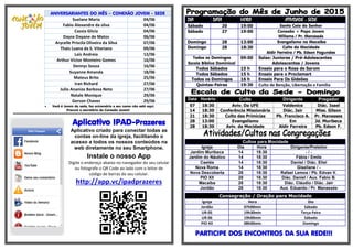 ANIVERSARIANTES DO MÊS – CONEXÃO JOVEM - SEDE
Suelane Maria 04/06
Fabio Alexandre da silva 04/06
Cassia Glicia 04/06
Dayse Dayane de Matos 06/06
Arycelle Priscila Oliveira da Silva 07/06
Thais Luana da S. Vitoriano 09/06
Laís Andreia 12/06
Arthur Victor Monteiro Gomes 16/06
Dennys Souza 16/06
Suyanne Amanda 18/06
Mateus Brito 25/06
Iran Richard 27/06
Julio Ananias Barbosa Neto 27/06
Natale Monique 29/06
Gerson Chaves 29/06
 Você é Jovem da sede, faz aniversário e seu nome não está aqui.
Procure a secretária da Conexão Jovem!
******************************************************************************************************
Aplicativo IPAD-Prazeres
Aplicativo criado para conectar todas as
contas on-line da igreja, facilitando o
acesso a todos os nossos conteúdos na
web diretamente no seu Smartphone.
Instale o nosso App
Digite o endereço abaixo no navegador do seu celular
ou fotografe o QR Code ao lado com o leitor de
código de barras do seu celular.
http://app.vc/ipadprazeres
DIA DATA HORA ATIVIDADE - SEDE
Sábado 20 19:00 Santa Ceia do Senhor
Sábado 27 19:00 Conexão + Papo Jovem
Willams / Pr. Manassés
Domingo 28 13:00 Evangelismo na Macaíba
Domingo 28 18:30 Culto da Mocidade
Aldir Ferreira / Pb. Edson Fagundes
Todos os Domingos
Escola Bíblica Dominical
09:00 Salas: Juniores / Pré-Adolescentes
Adolescentes / Jovens
Todos Sábados 15 h Ensaio para o Rosa de Sarom
Todos Sábados 15 h Ensaio para o Proclamart
Todos os Domingos 16 h Ensaio Para Os Gideões
Quintas-Feiras 19:30 Culto de Benção, Libertação e Família
Data Horário Culto Dirigente Pregador
07 18:30 Aviv. Da UFE Valdenice Diác. Isael
14 18:30 Conferência Missionária Diác. Jair Miss. Gilson
21 18:30 Culto das Primícias Pb. Francisco A. Pr. Manasses
28 13:00 Evangelismo Em Jd. Muribeca
28 18:30 Aviv. da Mocidade Aldir Ferreira Pb. Edson F.
Cultos para Mocidade
Igreja Dia Hora Dirigente/Preleitor
Jardim Muribeca 14 18:30 - / -
Jardim do Náutico 14 18:30 Fábia / Emile
Caetés 14 18:30 Daniel / Diác. Eliel
Nova Roma 14 18:30 Giseliane / -
Nova Descoberta 28 18:30 Rafael Lemos / Pb. Edvan V.
PIO XII 28 18:30 Diác. Daniel / Aux. Fabio B.
Macaíba 28 18:30 Diác. Cláudio / Diác. Jair
Jordão 28 18:30 Aux. Eduardo / Pr. Manassés
Consagração / Oração para Mocidade
Igreja Hora Dia
Jordão 07h00min Sábado
UR-05 19h30min Terça-Feira
UR-06 19h00min Sábado
PIO XII 08h00min Domingo
PARTICIPE DOS ENCONTROS DA SUA REDE!!!
 